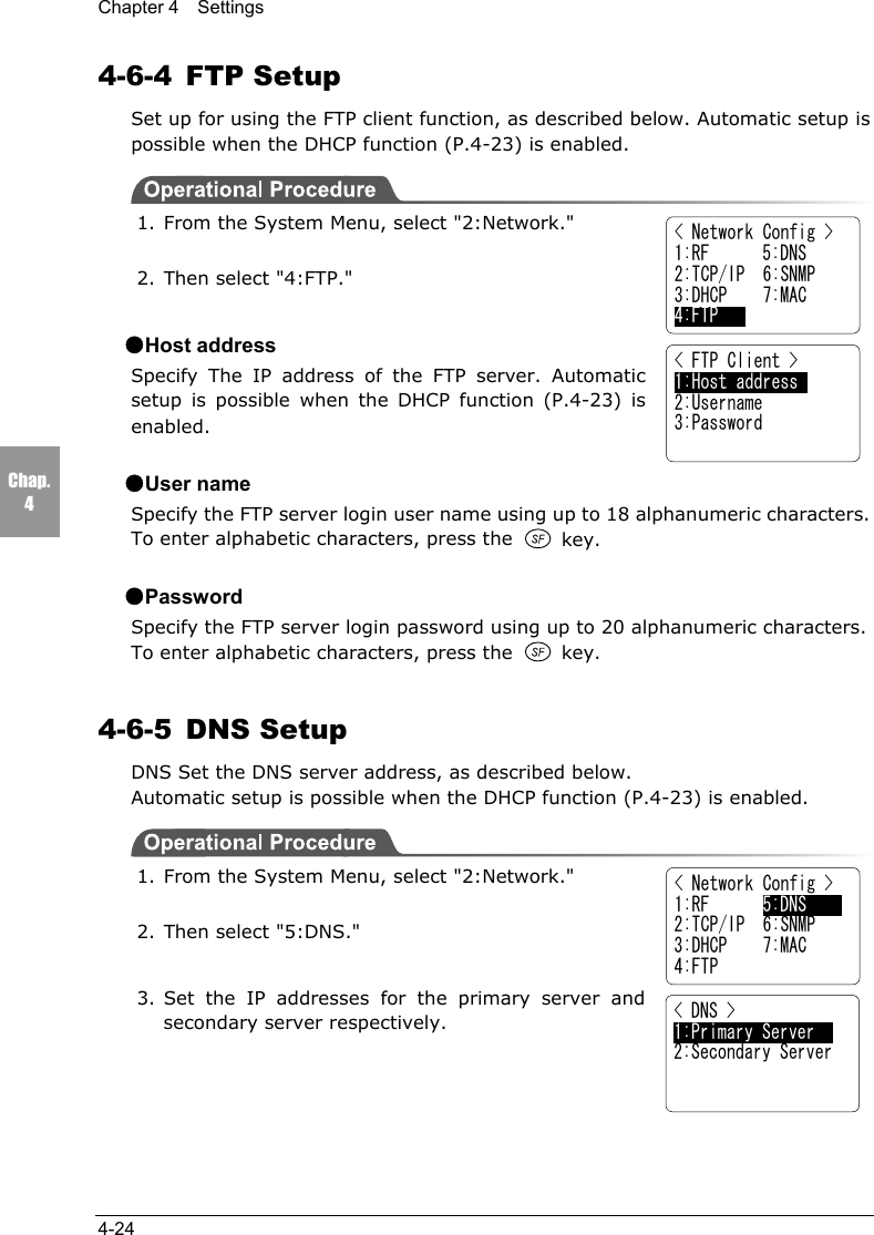 Chapter 4  Settings4-24Chap.44-6-4 FTP SetupSet up for using the FTP client function, as described below. Automatic setup ispossible when the DHCP function (P.4-23) is enabled.1. From the System Menu, select "2:Network."2. Then select "4:FTP."●Host addressSpecify The IP address of the FTP server. Automaticsetup is possible when the DHCP function (P.4-23) isenabled.●User nameSpecify the FTP server login user name using up to 18 alphanumeric characters.To enter alphabetic characters, press the  key.●PasswordSpecify the FTP server login password using up to 20 alphanumeric characters.To enter alphabetic characters, press the   key.4-6-5 DNS SetupDNS Set the DNS server address, as described below.Automatic setup is possible when the DHCP function (P.4-23) is enabled.1. From the System Menu, select "2:Network."2. Then select "5:DNS."3. Set the IP addresses for the primary server andsecondary server respectively.< Network Config >1:RF      5:DNS2:TCP/IP  6:SNMP3:DHCP    7:MAC4:FTP   < FTP Client >1:Host address       2:Username3:Password< Network Config >1:RF      5:DNS2:TCP/IP  6:SNMP3:DHCP    7:MAC4:FTP< DNS >1:Primary Server    2:Secondary Server