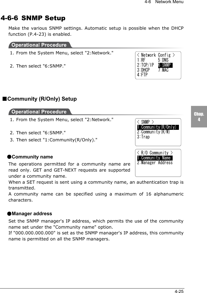 4-6  Network Menu4-25Chap.44-6-6 SNMP SetupMake the various SNMP settings. Automatic setup is possible when the DHCPfunction (P.4-23) is enabled.1. From the System Menu, select "2:Network."2. Then select "6:SNMP."■Community (R/Only) Setup1. From the System Menu, select "2:Network."2. Then select "6:SNMP."3. Then select "1:Community(R/Only)."●Community nameThe operations permitted for a community name areread only. GET and GET-NEXT requests are supportedunder a community name.When a SET request is sent using a community name, an authentication trap istransmitted.A community name can be specified using a maximum of 16 alphanumericcharacters.●Manager addressSet the SNMP manager's IP address, which permits the use of the communityname set under the "Community name" option.If "000.000.000.000" is set as the SNMP manager's IP address, this communityname is permitted on all the SNMP managers.< Network Config >1:RF      5:DNS2:TCP/IP  6:SNMP3:DHCP    7:MAC4:FTP< SNMP >1:Community(R/Only)2:Community(R/W)3:Trap< R/O Community >1:Community Name     2:Manager Address