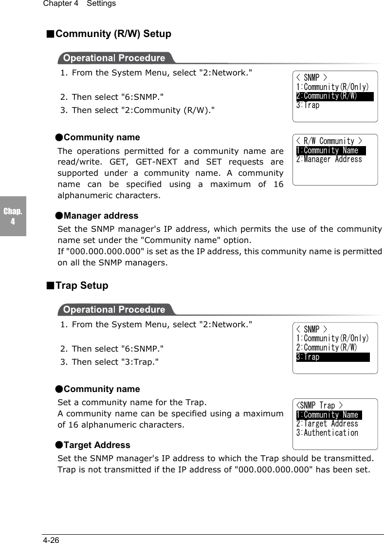Chapter 4  Settings4-26Chap.4■Community (R/W) Setup1. From the System Menu, select "2:Network."2. Then select "6:SNMP."3. Then select "2:Community (R/W)."●Community nameThe operations permitted for a community name areread/write. GET, GET-NEXT and SET requests aresupported under a community name. A communityname can be specified using a maximum of 16alphanumeric characters.●Manager addressSet the SNMP manager's IP address, which permits the use of the communityname set under the "Community name" option.If "000.000.000.000" is set as the IP address, this community name is permittedon all the SNMP managers.■Trap Setup1. From the System Menu, select "2:Network."2. Then select "6:SNMP."3. Then select "3:Trap."●Community nameSet a community name for the Trap.A community name can be specified using a maximumof 16 alphanumeric characters.●Target AddressSet the SNMP manager's IP address to which the Trap should be transmitted.Trap is not transmitted if the IP address of "000.000.000.000" has been set.< SNMP >1:Community(R/Only)2:Community(R/W)3:Trap< SNMP >1:Community(R/Only)2:Community(R/W)3:Trap< R/W Community >1:Community Name    2:Manager Address<SNMP Trap >1:Community Name     2:Target Address3:Authentication