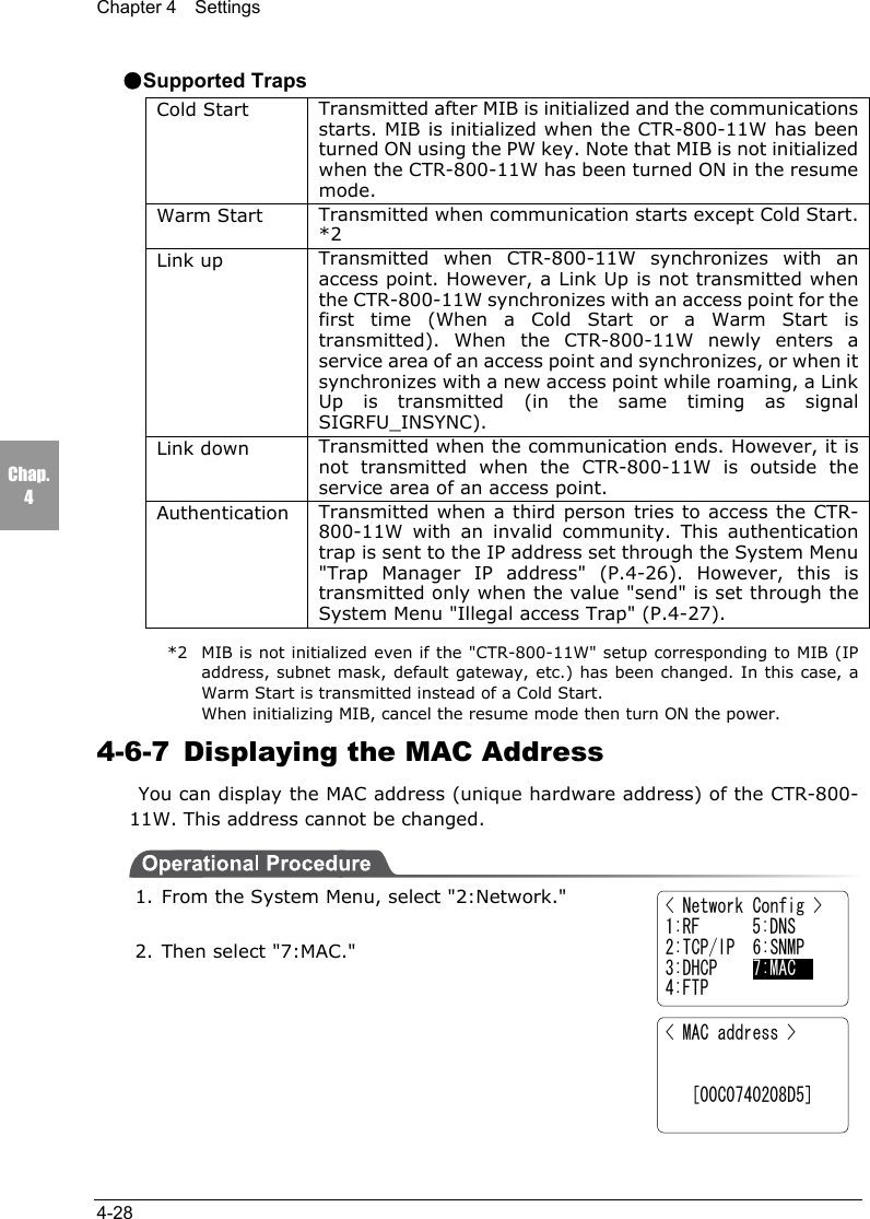 Chapter 4  Settings4-28Chap.4●Supported TrapsCold Start Transmitted after MIB is initialized and the communicationsstarts. MIB is initialized when the CTR-800-11W has beenturned ON using the PW key. Note that MIB is not initializedwhen the CTR-800-11W has been turned ON in the resumemode.Warm Start Transmitted when communication starts except Cold Start.*2Link up Transmitted when CTR-800-11W synchronizes with anaccess point. However, a Link Up is not transmitted whenthe CTR-800-11W synchronizes with an access point for thefirst time (When a Cold Start or a Warm Start istransmitted). When the CTR-800-11W newly enters aservice area of an access point and synchronizes, or when itsynchronizes with a new access point while roaming, a LinkUp is transmitted (in the same timing as signalSIGRFU_INSYNC).Link down Transmitted when the communication ends. However, it isnot transmitted when the CTR-800-11W is outside theservice area of an access point.Authentication Transmitted when a third person tries to access the CTR-800-11W with an invalid community. This authenticationtrap is sent to the IP address set through the System Menu"Trap Manager IP address" (P.4-26). However, this istransmitted only when the value "send" is set through theSystem Menu "Illegal access Trap" (P.4-27).*2 MIB is not initialized even if the "CTR-800-11W" setup corresponding to MIB (IPaddress, subnet mask, default gateway, etc.) has been changed. In this case, aWarm Start is transmitted instead of a Cold Start.When initializing MIB, cancel the resume mode then turn ON the power.4-6-7  Displaying the MAC Address You can display the MAC address (unique hardware address) of the CTR-800-11W. This address cannot be changed.1. From the System Menu, select "2:Network."2. Then select "7:MAC."< Network Config >1:RF      5:DNS2:TCP/IP  6:SNMP3:DHCP    7:MAC4:FTP< MAC address >         [00C0740208D5]