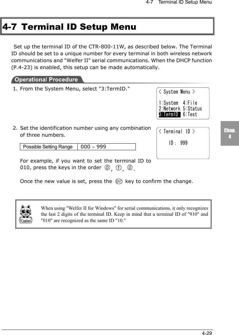 4-7    Terminal ID Setup Menu4-29Chap.44-7  Terminal ID Setup Menu  Set up the terminal ID of the CTR-800-11W, as described below. The TerminalID should be set to a unique number for every terminal in both wireless networkcommunications and "Welfer II" serial communications. When the DHCP function(P.4-23) is enabled, this setup can be made automatically.1. From the System Menu, select "3:TermID."2. Set the identification number using any combinationof three numbers.Possible Setting Range 000 &sim; 999For example, if you want to set the terminal ID to010, press the keys in the order ,  ,  .Once the new value is set, press the   key to confirm the change.When using "Welfer II for Windows" for serial communications, it only recognizesthe last 2 digits of the terminal ID. Keep in mind that a terminal ID of "910" and"010" are recognized as the same ID "10."< Terminal ID >    ID： 999< System Menu >1:System  4:File2:Network 5:Status3:TermID  6:Test