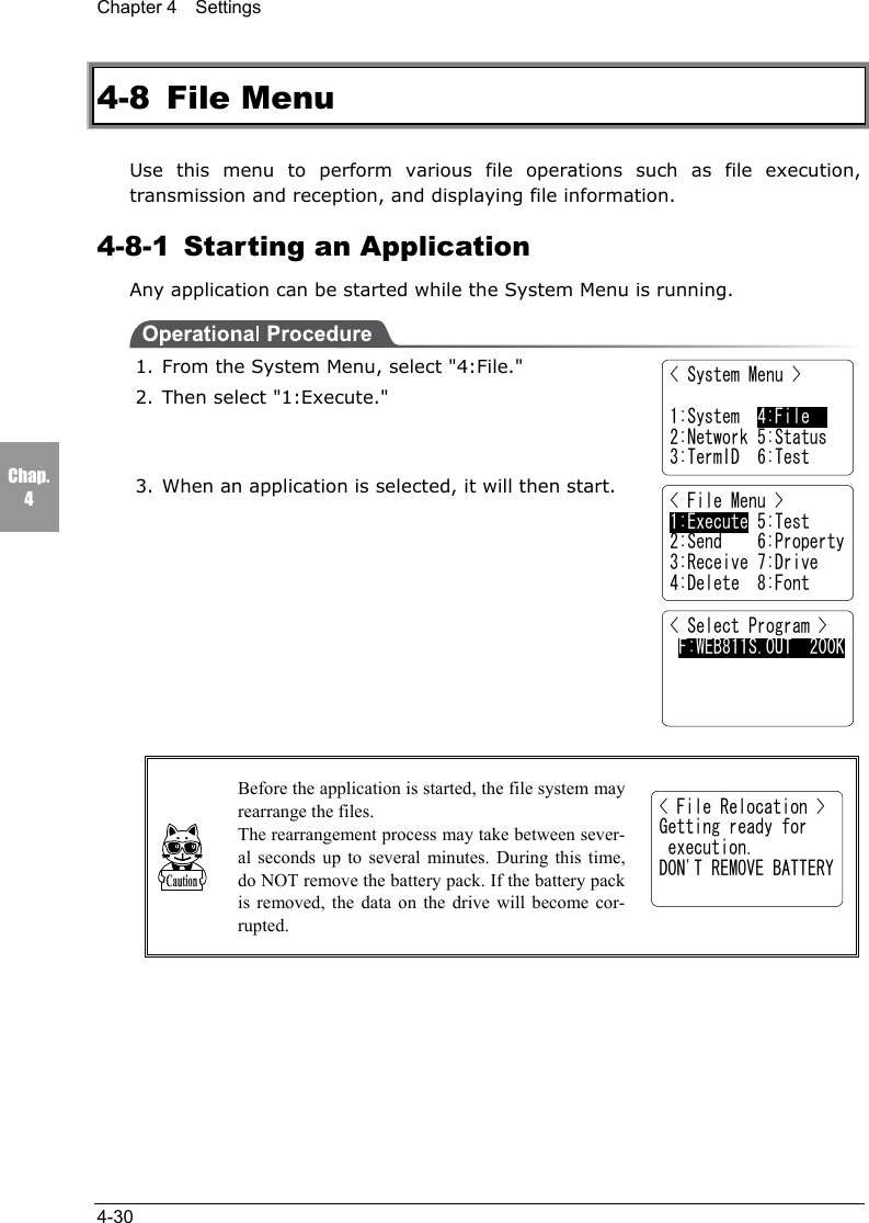 Chapter 4  Settings4-30Chap.44-8 File MenuUse this menu to perform various file operations such as file execution,transmission and reception, and displaying file information.4-8-1  Starting an ApplicationAny application can be started while the System Menu is running.1. From the System Menu, select "4:File."2. Then select "1:Execute."3. When an application is selected, it will then start.Before the application is started, the file system mayrearrange the files.The rearrangement process may take between sever-al seconds up to several minutes. During this time,do NOT remove the battery pack. If the battery packis removed, the data on the drive will become cor-rupted.< File Menu >1:Execute 5:Test2:Send    6:Property3:Receive 7:Drive4:Delete  8:Font< Select Program > F:WEB811S.OUT  200K< System Menu >1:System  4:File    2:Network 5:Status3:TermID  6:Test< File Relocation >Getting ready for execution.DON'T REMOVE BATTERY