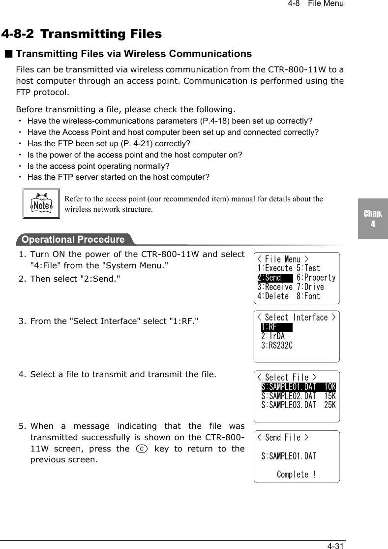 4-8  File Menu4-31Chap.44-8-2 Transmitting Files■Transmitting Files via Wireless CommunicationsFiles can be transmitted via wireless communication from the CTR-800-11W to ahost computer through an access point. Communication is performed using theFTP protocol.Before transmitting a file, please check the following.・Have the wireless-communications parameters (P.4-18) been set up correctly?・Have the Access Point and host computer been set up and connected correctly?・Has the FTP been set up (P. 4-21) correctly?・Is the power of the access point and the host computer on?・Is the access point operating normally?・Has the FTP server started on the host computer?Refer to the access point (our recommended item) manual for details about thewireless network structure.1. Turn ON the power of the CTR-800-11W and select"4:File" from the "System Menu."2. Then select "2:Send."3. From the "Select Interface" select "1:RF."4. Select a file to transmit and transmit the file.5. When a message indicating that the file wastransmitted successfully is shown on the CTR-800-11W screen, press the  key to return to theprevious screen.< File Menu >1:Execute 5:Test2:Send    6:Property3:Receive 7:Drive4:Delete  8:Font< Select Interface > 1:RF 2:IrDA 3:RS232C< Select File > S:SAMPLE01.DAT  10K S:SAMPLE02.DAT  15K S:SAMPLE03.DAT  25K< Send File >   S:SAMPLE01.DAT       Complete !
