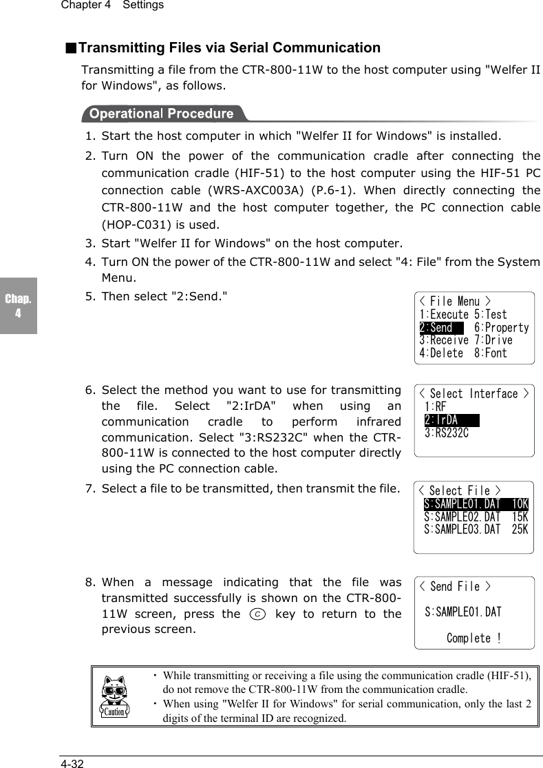Chapter 4  Settings4-32Chap.4■Transmitting Files via Serial CommunicationTransmitting a file from the CTR-800-11W to the host computer using "Welfer IIfor Windows", as follows.1. Start the host computer in which "Welfer II for Windows" is installed.2. Turn ON the power of the communication cradle after connecting thecommunication cradle (HIF-51) to the host computer using the HIF-51 PCconnection cable (WRS-AXC003A) (P.6-1). When directly connecting theCTR-800-11W and the host computer together, the PC connection cable(HOP-C031) is used.3. Start "Welfer II for Windows" on the host computer.4. Turn ON the power of the CTR-800-11W and select "4: File" from the SystemMenu.5. Then select "2:Send."6. Select the method you want to use for transmittingthe file. Select "2:IrDA" when using ancommunication cradle to perform infraredcommunication. Select "3:RS232C" when the CTR-800-11W is connected to the host computer directlyusing the PC connection cable.7. Select a file to be transmitted, then transmit the file.8. When a message indicating that the file wastransmitted successfully is shown on the CTR-800-11W screen, press the   key to return to theprevious screen.・While transmitting or receiving a file using the communication cradle (HIF-51),do not remove the CTR-800-11W from the communication cradle.・When using "Welfer II for Windows" for serial communication, only the last 2digits of the terminal ID are recognized.< File Menu >1:Execute 5:Test2:Send    6:Property3:Receive 7:Drive4:Delete  8:Font< Select Interface > 1:RF 2:IrDA 3:RS232C< Select File > S:SAMPLE01.DAT  10K S:SAMPLE02.DAT  15K S:SAMPLE03.DAT  25K< Send File >   S:SAMPLE01.DAT       Complete !
