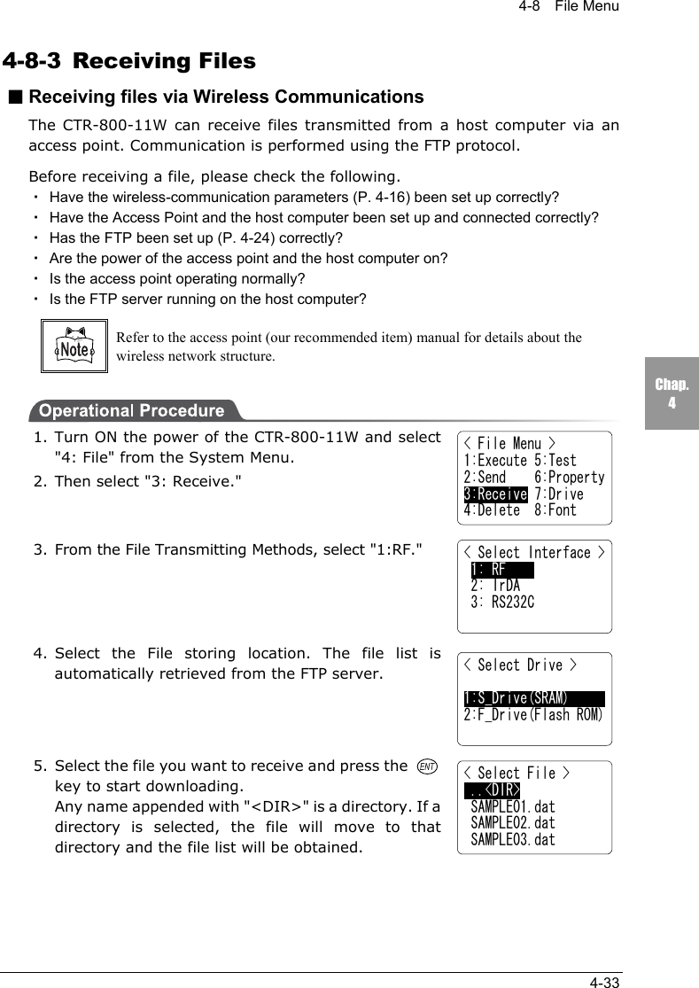 4-8  File Menu4-33Chap.44-8-3 Receiving Files■Receiving files via Wireless CommunicationsThe CTR-800-11W can receive files transmitted from a host computer via anaccess point. Communication is performed using the FTP protocol.Before receiving a file, please check the following.・Have the wireless-communication parameters (P. 4-16) been set up correctly?・Have the Access Point and the host computer been set up and connected correctly?・Has the FTP been set up (P. 4-24) correctly?・Are the power of the access point and the host computer on?・Is the access point operating normally?・Is the FTP server running on the host computer?Refer to the access point (our recommended item) manual for details about thewireless network structure.1. Turn ON the power of the CTR-800-11W and select"4: File" from the System Menu.2. Then select "3: Receive."3. From the File Transmitting Methods, select "1:RF."4. Select the File storing location. The file list isautomatically retrieved from the FTP server.5. Select the file you want to receive and press the key to start downloading.Any name appended with "<DIR>" is a directory. If adirectory is selected, the file will move to thatdirectory and the file list will be obtained.< File Menu >1:Execute 5:Test2:Send    6:Property3:Receive 7:Drive4:Delete  8:Font< Select Interface > 1: RF     2: IrDA 3: RS232C< Select Drive >1:S_Drive(SRAM)2:F_Drive(Flash ROM)< Select File > ..<DIR> SAMPLE01.dat SAMPLE02.dat SAMPLE03.dat