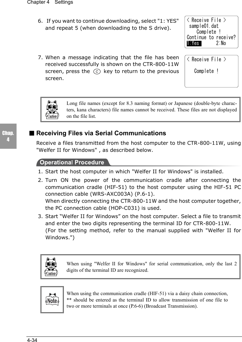 Chapter 4  Settings4-34Chap.46.  If you want to continue downloading, select "1: YES"and repeat 5 (when downloading to the S drive).7. When a message indicating that the file has beenreceived successfully is shown on the CTR-800-11Wscreen, press the   key to return to the previousscreen.Long file names (except for 8.3 naming format) or Japanese (double-byte charac-ters, kana characters) file names cannot be received. These files are not displayedon the file list.■Receiving Files via Serial CommunicationsReceive a files transmitted from the host computer to the CTR-800-11W, using"Welfer II for Windows" , as described below.1. Start the host computer in which "Welfer II for Windows" is installed.2. Turn ON the power of the communication cradle after connecting thecommunication cradle (HIF-51) to the host computer using the HIF-51 PCconnection cable (WRS-AXC003A) (P.6-1).When directly connecting the CTR-800-11W and the host computer together,the PC connection cable (HOP-C031) is used.3. Start &ldquo;Welfer II for Windows&rdquo; on the host computer. Select a file to transmitand enter the two digits representing the terminal ID for CTR-800-11W.(For the setting method, refer to the manual supplied with "Welfer II forWindows.")When using "Welfer II for Windows" for serial communication, only the last 2digits of the terminal ID are recognized.When using the communication cradle (HIF-51) via a daisy chain connection,** should be entered as the terminal ID to allow transmission of one file totwo or more terminals at once (P.6-6) (Broadcast Transmission).< Receive File >   Complete !< Receive File > sample01.dat    Complete !Continue to receive?1:Yes       2:No