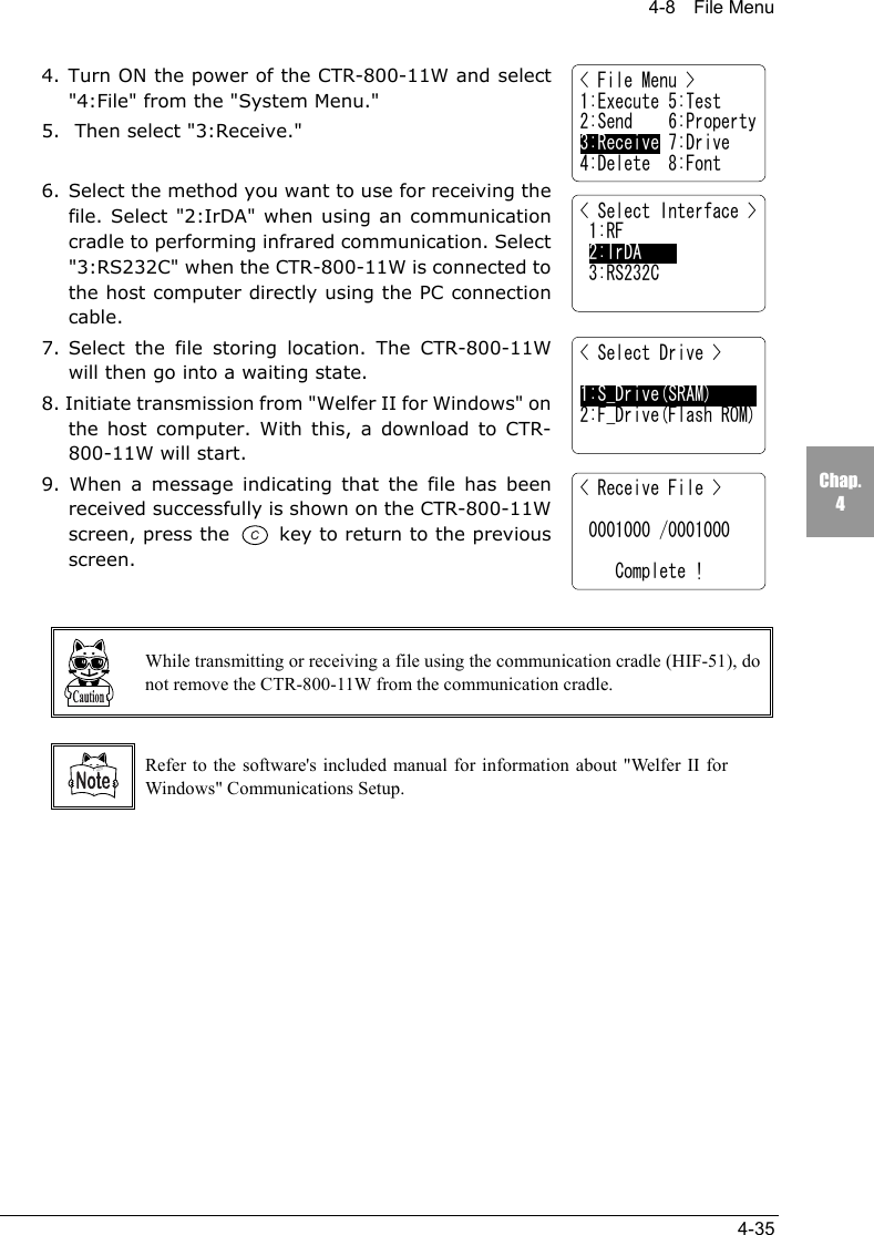 4-8  File Menu4-35Chap.44. Turn ON the power of the CTR-800-11W and select"4:File" from the "System Menu."5.  Then select "3:Receive."6. Select the method you want to use for receiving thefile. Select "2:IrDA" when using an communicationcradle to performing infrared communication. Select"3:RS232C" when the CTR-800-11W is connected tothe host computer directly using the PC connectioncable.7. Select the file storing location. The CTR-800-11Wwill then go into a waiting state.8. Initiate transmission from "Welfer II for Windows" onthe host computer. With this, a download to CTR-800-11W will start.9. When a message indicating that the file has beenreceived successfully is shown on the CTR-800-11Wscreen, press the   key to return to the previousscreen.While transmitting or receiving a file using the communication cradle (HIF-51), donot remove the CTR-800-11W from the communication cradle.Refer to the software's included manual for information about "Welfer II forWindows" Communications Setup.< File Menu >1:Execute 5:Test2:Send    6:Property3:Receive 7:Drive4:Delete  8:Font< Select Interface > 1:RF 2:IrDA 3:RS232C< Select Drive >1:S_Drive(SRAM)2:F_Drive(Flash ROM)< Receive File > 0001000 /0001000    Complete !