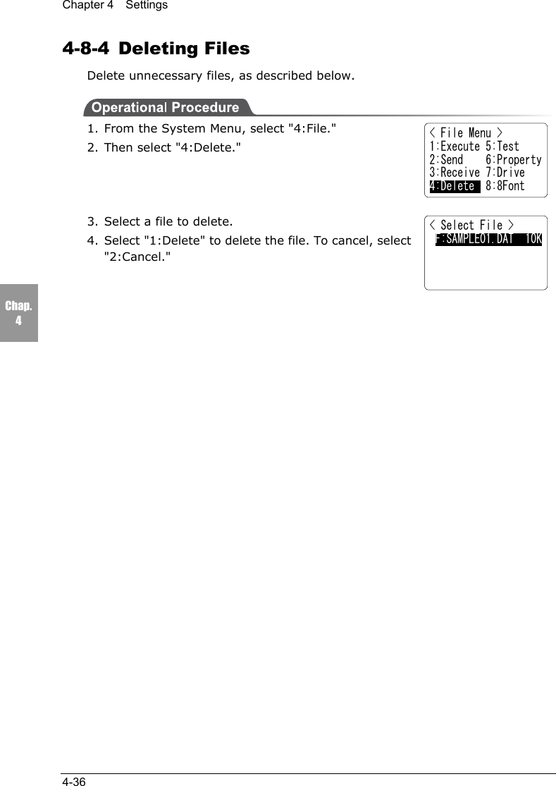 Chapter 4  Settings4-36Chap.44-8-4 Deleting FilesDelete unnecessary files, as described below.1. From the System Menu, select "4:File."2. Then select "4:Delete."3. Select a file to delete.4. Select "1:Delete" to delete the file. To cancel, select"2:Cancel."< Select File > F:SAMPLE01.DAT  10K< File Menu >1:Execute 5:Test2:Send    6:Property3:Receive 7:Drive4:Delete  8:8Font