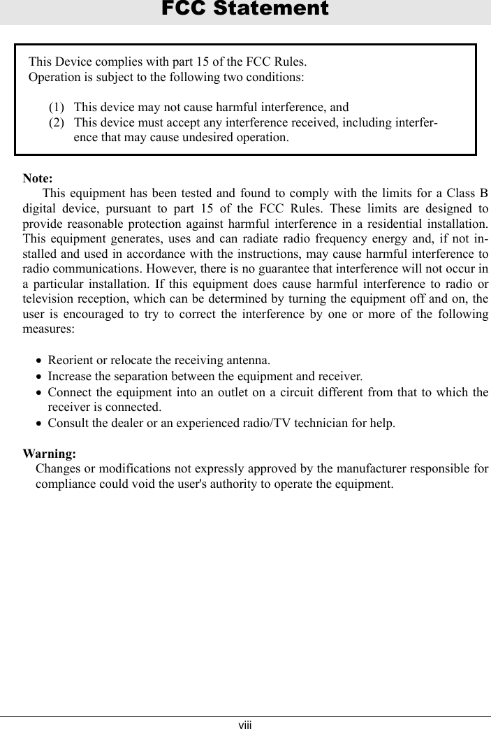 viiiFCC StatementThis Device complies with part 15 of the FCC Rules.Operation is subject to the following two conditions:(1) This device may not cause harmful interference, and(2) This device must accept any interference received, including interfer-ence that may cause undesired operation.Note:      This equipment has been tested and found to comply with the limits for a Class Bdigital device, pursuant to part 15 of the FCC Rules. These limits are designed toprovide reasonable protection against harmful interference in a residential installation.This equipment generates, uses and can radiate radio frequency energy and, if not in-stalled and used in accordance with the instructions, may cause harmful interference toradio communications. However, there is no guarantee that interference will not occur ina particular installation. If this equipment does cause harmful interference to radio ortelevision reception, which can be determined by turning the equipment off and on, theuser is encouraged to try to correct the interference by one or more of the followingmeasures:&bull;Reorient or relocate the receiving antenna.&bull;Increase the separation between the equipment and receiver.&bull;Connect the equipment into an outlet on a circuit different from that to which thereceiver is connected.&bull;Consult the dealer or an experienced radio/TV technician for help.Warning:Changes or modifications not expressly approved by the manufacturer responsible forcompliance could void the user's authority to operate the equipment.