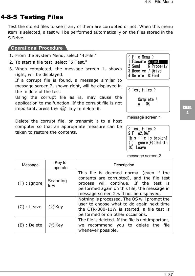 4-8  File Menu4-37Chap.44-8-5 Testing FilesTest the stored files to see if any of them are corrupted or not. When this menuitem is selected, a test will be performed automatically on the files stored in theS Drive.1. From the System Menu, select "4:File."2. To start a file test, select "5:Test."3. When completed, the message screen 1, shownright, will be displayed.If a corrupt file is found, a message similar tomessage screen 2, shown right, will be displayed inthe middle of the test.Using the corrupt file as is, may cause theapplication to malfunction. If the corrupt file is notimportant, press the   key to delete it.Delete the corrupt file, or transmit it to a hostcomputer so that an appropriate measure can betaken to restore the contents.Message Key tooperate Description(T) : Ignore ScanningkeyThis file is deemed normal (even if thecontents are corrupted), and the file testprocess will continue. If the test isperformed again on this file, the message inmessage screen 2 will not be displayed.(C) : Leave KeyNothing is processed. The OS will prompt theuser to choose what to do again next timethe CTR-800-11W is started, a file test isperformed or on other occasions.(E) : Delete KeyThe file is deleted. If the file is not important,we recommend you to delete the filewhenever possible.  < File Menu >1:Execute 5:Test2:Send    6:Property3:Receive 7:Drive4:Delete  8:Font< Test Files >     Complete !     All OKmessage screen 1< Test Files >S:File2.DATThis file is broken!(T):Ignore(E):Delete(C):Leavemessage screen 2