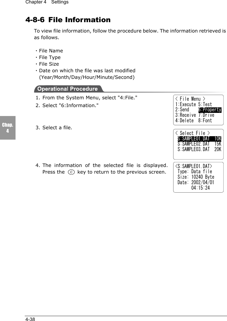 Chapter 4  Settings4-38Chap.44-8-6 File InformationTo view file information, follow the procedure below. The information retrieved isas follows.・File Name・File Type・File Size・Date on which the file was last modified(Year/Month/Day/Hour/Minute/Second)1. From the System Menu, select "4:File."2. Select "6:Information."3. Select a file.4. The information of the selected file is displayed.Press the   key to return to the previous screen.< File Menu >1:Execute 5:Test2:Send    6:Property3:Receive 7:Drive4:Delete  8:Font< Select File > S:SAMPLE01.DAT  10K S:SAMPLE02.DAT  15K S:SAMPLE03.DAT  20K<S:SAMPLE01.DAT> Type: Data file Size: 10240 Byte Date: 2002/04/01       04:15:24
