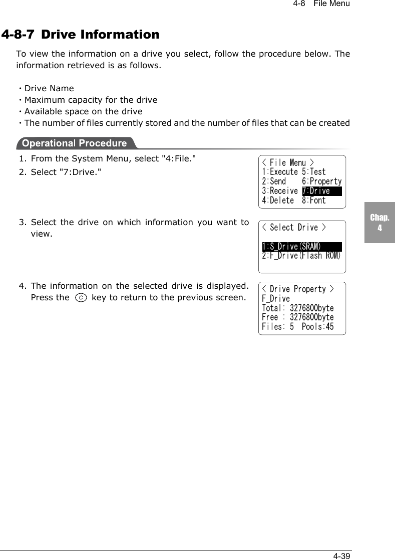 4-8  File Menu4-39Chap.44-8-7 Drive InformationTo view the information on a drive you select, follow the procedure below. Theinformation retrieved is as follows.・Drive Name・Maximum capacity for the drive・Available space on the drive・The number of files currently stored and the number of files that can be created1. From the System Menu, select "4:File."2. Select "7:Drive."3. Select the drive on which information you want toview.4. The information on the selected drive is displayed.Press the   key to return to the previous screen.  < File Menu >1:Execute 5:Test2:Send    6:Property3:Receive 7:Drive4:Delete  8:Font< Select Drive >1:S_Drive(SRAM)2:F_Drive(Flash ROM)< Drive Property >F_DriveTotal: 3276800byteFree : 3276800byteFiles: 5  Pools:45