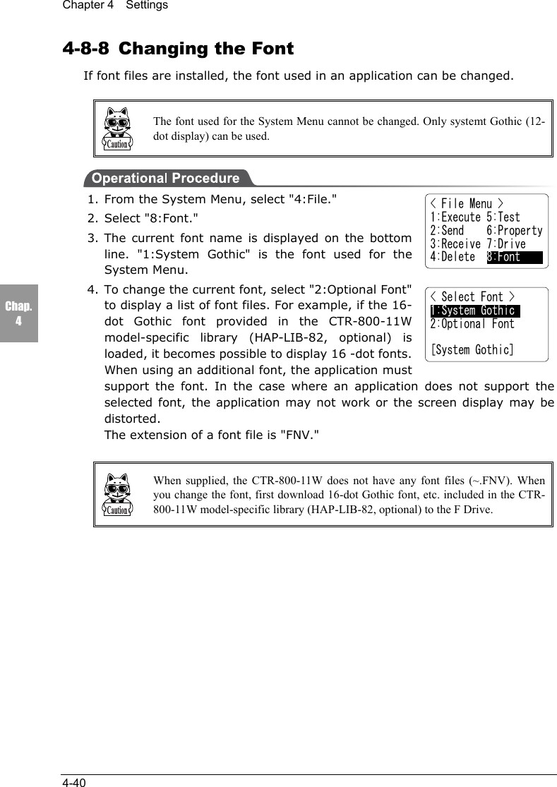 Chapter 4  Settings4-40Chap.44-8-8  Changing the FontIf font files are installed, the font used in an application can be changed.The font used for the System Menu cannot be changed. Only systemt Gothic (12-dot display) can be used.1. From the System Menu, select "4:File."2. Select "8:Font."3. The current font name is displayed on the bottomline. "1:System Gothic" is the font used for theSystem Menu.4. To change the current font, select "2:Optional Font"to display a list of font files. For example, if the 16-dot Gothic font provided in the CTR-800-11Wmodel-specific library (HAP-LIB-82, optional) isloaded, it becomes possible to display 16 -dot fonts.When using an additional font, the application mustsupport the font. In the case where an application does not support theselected font, the application may not work or the screen display may bedistorted.The extension of a font file is "FNV."When supplied, the CTR-800-11W does not have any font files (~.FNV). Whenyou change the font, first download 16-dot Gothic font, etc. included in the CTR-800-11W model-specific library (HAP-LIB-82, optional) to the F Drive.< File Menu >1:Execute 5:Test2:Send    6:Property3:Receive 7:Drive4:Delete  8:Font< Select Font >1:System Gothic2:Optional Font[System Gothic]