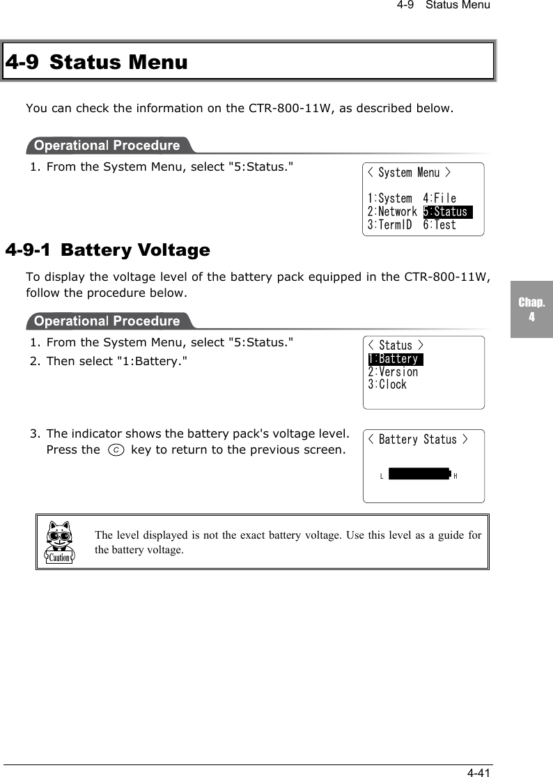 4-9  Status Menu4-41Chap.44-9 Status MenuYou can check the information on the CTR-800-11W, as described below.1. From the System Menu, select "5:Status."4-9-1 Battery VoltageTo display the voltage level of the battery pack equipped in the CTR-800-11W,follow the procedure below.1. From the System Menu, select "5:Status."2. Then select "1:Battery."3. The indicator shows the battery pack's voltage level.Press the   key to return to the previous screen.The level displayed is not the exact battery voltage. Use this level as a guide forthe battery voltage.< Status >1:Battery2:Version3:Clock< Battery Status >  L              H< System Menu >1:System  4:File2:Network 5:Status3:TermID  6:Test