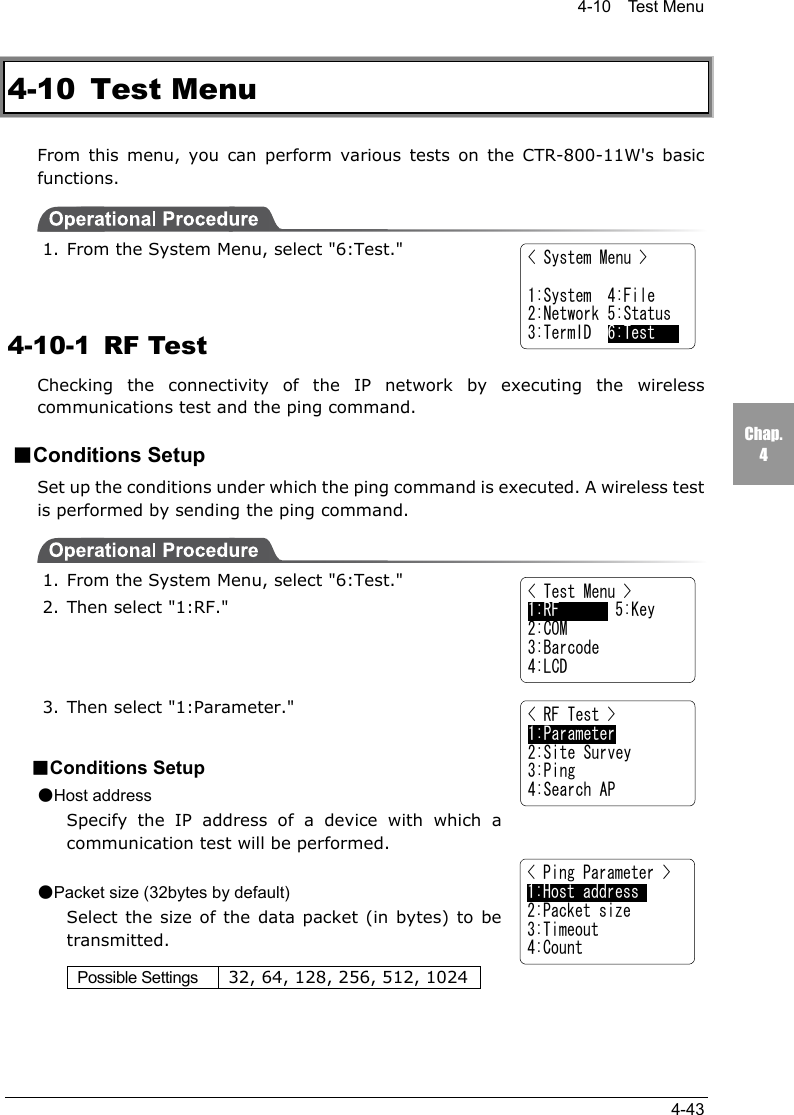 4-10  Test Menu4-43Chap.44-10 Test MenuFrom this menu, you can perform various tests on the CTR-800-11W's basicfunctions.1. From the System Menu, select "6:Test."4-10-1 RF TestChecking the connectivity of the IP network by executing the wirelesscommunications test and the ping command.■Conditions SetupSet up the conditions under which the ping command is executed. A wireless testis performed by sending the ping command.1. From the System Menu, select "6:Test."2. Then select "1:RF."3. Then select "1:Parameter."■Conditions Setup●Host addressSpecify the IP address of a device with which acommunication test will be performed.●Packet size (32bytes by default)Select the size of the data packet (in bytes) to betransmitted.Possible Settings 32, 64, 128, 256, 512, 1024< System Menu >1:System  4:File2:Network 5:Status3:TermID  6:Test< Test Menu >1:RF       5:Key2:COM3:Barcode4:LCD< RF Test >1:Parameter2:Site Survey3:Ping4:Search AP< Ping Parameter >1:Host address     2:Packet size3:Timeout4:Count