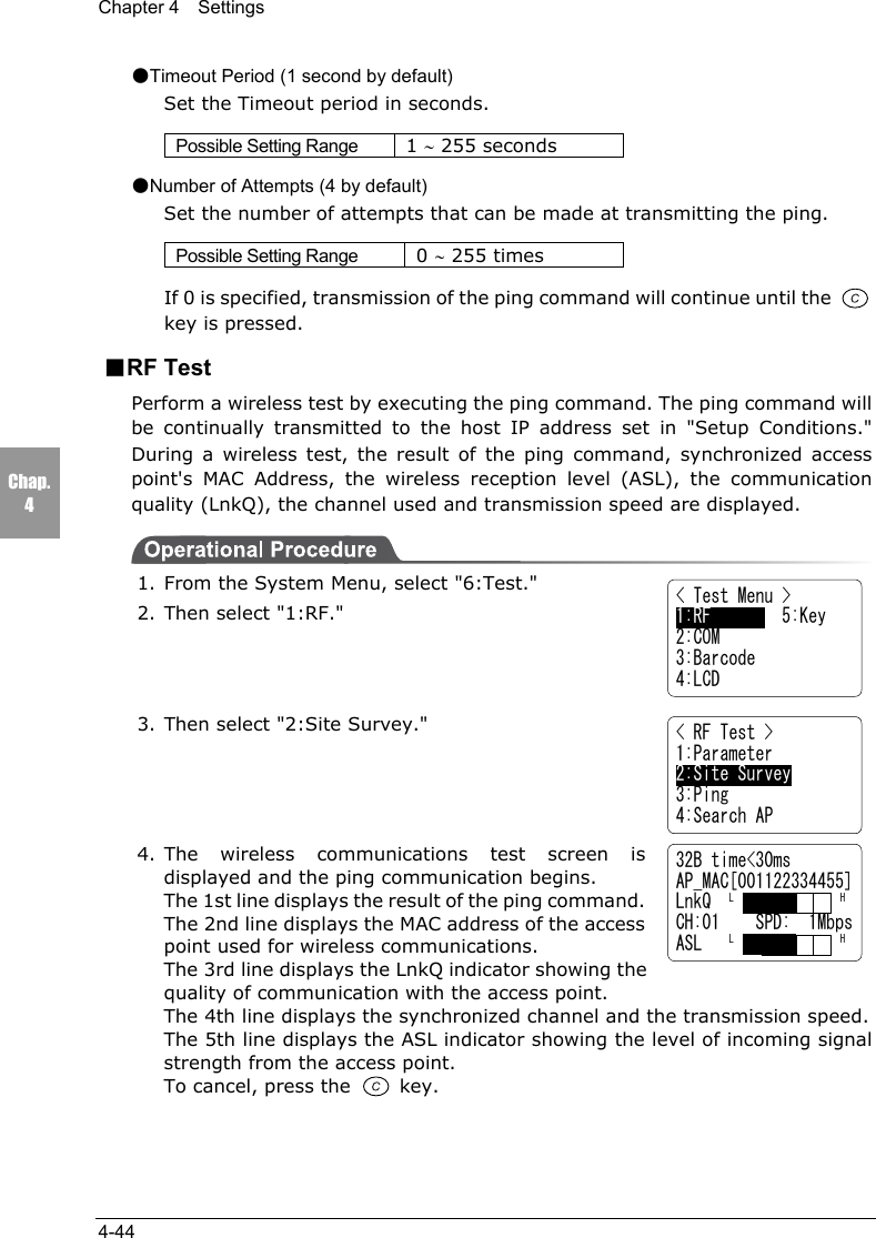 Chapter 4  Settings4-44Chap.432B time<30msAP_MAC[001122334455]LnkQ  L            HCH:01    SPD:  1MbpsASL   L            H●Timeout Period (1 second by default)Set the Timeout period in seconds.Possible Setting Range 1 &sim; 255 seconds●Number of Attempts (4 by default)Set the number of attempts that can be made at transmitting the ping.Possible Setting Range 0 &sim; 255 timesIf 0 is specified, transmission of the ping command will continue until the key is pressed.■RF TestPerform a wireless test by executing the ping command. The ping command willbe continually transmitted to the host IP address set in "Setup Conditions."During a wireless test, the result of the ping command, synchronized accesspoint's MAC Address, the wireless reception level (ASL), the communicationquality (LnkQ), the channel used and transmission speed are displayed.1. From the System Menu, select "6:Test."2. Then select "1:RF."3. Then select "2:Site Survey."4. The wireless communications test screen isdisplayed and the ping communication begins.The 1st line displays the result of the ping command.The 2nd line displays the MAC address of the accesspoint used for wireless communications.The 3rd line displays the LnkQ indicator showing thequality of communication with the access point.The 4th line displays the synchronized channel and the transmission speed.The 5th line displays the ASL indicator showing the level of incoming signalstrength from the access point.To cancel, press the   key.< Test Menu >1:RF        5:Key2:COM3:Barcode4:LCD< RF Test >1:Parameter2:Site Survey3:Ping4:Search AP