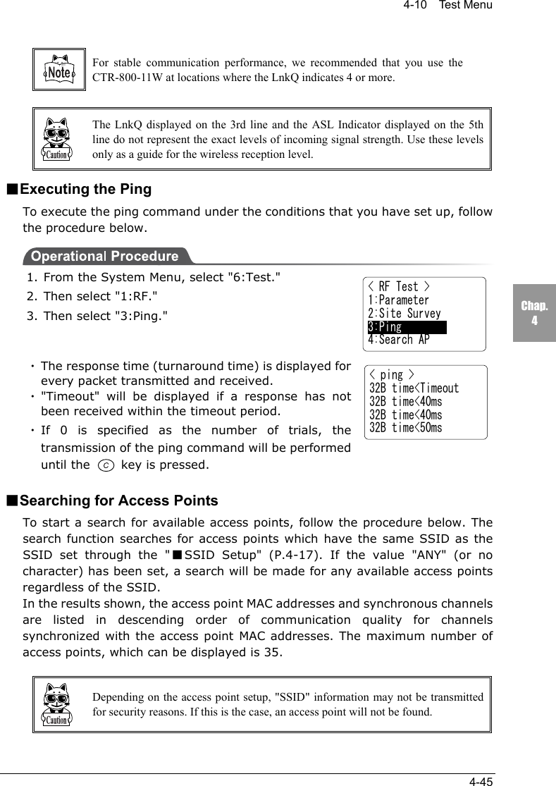 4-10  Test Menu4-45Chap.4For stable communication performance, we recommended that you use theCTR-800-11W at locations where the LnkQ indicates 4 or more.The LnkQ displayed on the 3rd line and the ASL Indicator displayed on the 5thline do not represent the exact levels of incoming signal strength. Use these levelsonly as a guide for the wireless reception level.■Executing the PingTo execute the ping command under the conditions that you have set up, followthe procedure below.1. From the System Menu, select "6:Test."2. Then select "1:RF."3. Then select "3:Ping."・The response time (turnaround time) is displayed forevery packet transmitted and received.・"Timeout" will be displayed if a response has notbeen received within the timeout period.・If 0 is specified as the number of trials, thetransmission of the ping command will be performeduntil the   key is pressed.■Searching for Access PointsTo start a search for available access points, follow the procedure below. Thesearch function searches for access points which have the same SSID as theSSID set through the "■SSID Setup" (P.4-17). If the value "ANY" (or nocharacter) has been set, a search will be made for any available access pointsregardless of the SSID.In the results shown, the access point MAC addresses and synchronous channelsare listed in descending order of communication quality for channelssynchronized with the access point MAC addresses. The maximum number ofaccess points, which can be displayed is 35.Depending on the access point setup, "SSID" information may not be transmittedfor security reasons. If this is the case, an access point will not be found.< ping >32B time<Timeout32B time<40ms32B time<40ms32B time<50ms< RF Test >1:Parameter2:Site Survey3:Ping4:Search AP