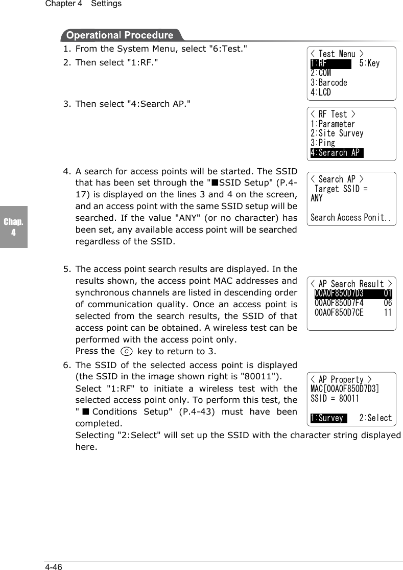 Chapter 4  Settings4-46Chap.4< Test Menu >1:RF        5:Key2:COM3:Barcode4:LCD< RF Test >1:Parameter2:Site Survey3:Ping4:Serarch AP< Search AP > Target SSID =ANYSearch Access Ponit..< AP Search Result > 00A0F850D7D3     01 00A0F850D7F4     06 00A0F850D7CE     11< AP Property >MAC[00A0F850D7D3]SSID = 800111:Survey    2:Select1. From the System Menu, select "6:Test."2. Then select "1:RF."3. Then select "4:Search AP."4. A search for access points will be started. The SSIDthat has been set through the "■SSID Setup" (P.4-17) is displayed on the lines 3 and 4 on the screen,and an access point with the same SSID setup will besearched. If the value "ANY" (or no character) hasbeen set, any available access point will be searchedregardless of the SSID.5. The access point search results are displayed. In theresults shown, the access point MAC addresses andsynchronous channels are listed in descending orderof communication quality. Once an access point isselected from the search results, the SSID of thataccess point can be obtained. A wireless test can beperformed with the access point only.Press the   key to return to 3.6. The SSID of the selected access point is displayed(the SSID in the image shown right is "80011").Select "1:RF" to initiate a wireless test with theselected access point only. To perform this test, the"■Conditions Setup" (P.4-43) must have beencompleted.Selecting "2:Select" will set up the SSID with the character string displayedhere.