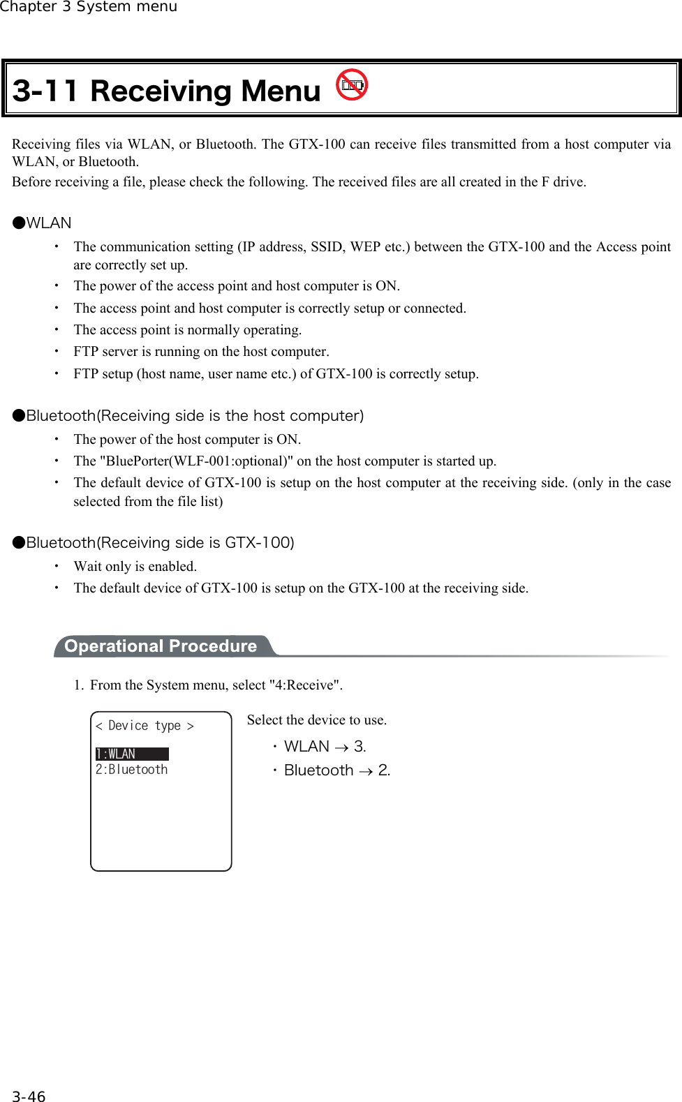 Chapter 3 System menu 3-46 3-11 Receiving Menu   Receiving files via WLAN, or Bluetooth. The GTX-100 can receive files transmitted from a host computer via WLAN, or Bluetooth. Before receiving a file, please check the following. The received files are all created in the F drive.    ●WLAN ・  The communication setting (IP address, SSID, WEP etc.) between the GTX-100 and the Access point are correctly set up. ・  The power of the access point and host computer is ON. ・  The access point and host computer is correctly setup or connected. ・  The access point is normally operating. ・  FTP server is running on the host computer. ・  FTP setup (host name, user name etc.) of GTX-100 is correctly setup.  ●Bluetooth(Receiving side is the host computer) ・  The power of the host computer is ON. ・  The "BluePorter(WLF-001:optional)" on the host computer is started up. ・  The default device of GTX-100 is setup on the host computer at the receiving side. (only in the case selected from the file list)  ●Bluetooth(Receiving side is GTX-100) ・  Wait only is enabled. ・  The default device of GTX-100 is setup on the GTX-100 at the receiving side.   1.  From the System menu, select "4:Receive". &amp;GXKEGV[RG $NWGVQQVJ9.#0 Select the device to use. ・ WLAN &rarr; 3. ・ Bluetooth &rarr; 2.  