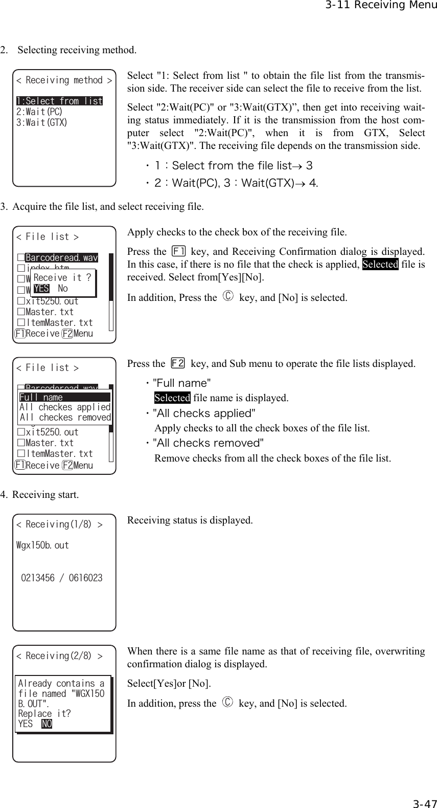  3-11 Receiving Menu  3-47 2.    Selecting receiving method. 4GEGKXKPIOGVJQF 9CKV)6:9CKV2%5GNGEVHTQONKUV Select "1: Select from list " to obtain the file list from the transmis-sion side. The receiver side can select the file to receive from the list.Select "2:Wait(PC)" or "3:Wait(GTX)&rdquo;, then get into receiving wait-ing status immediately. If it is the transmission from the host com-puter select "2:Wait(PC)", when it is from GTX, Select "3:Wait(GTX)". The receiving file depends on the transmission side. ・ 1：Select from the file list&rarr; 3 ・ 2：Wait(PC), 3：Wait(GTX)&rarr; 4. 3.  Acquire the file list, and select receiving file. (KNGNKUV ǫ9GNECVDORǫ9IZDQWVǫKPFGZJVOǫZKVQWVǫ/CUVGTVZVǫ+VGO/CUVGTVZVǽ4GEGKXGǽ/GPWǫ$CTEQFGTGCFYCX( (4GEGKXGKV!;'50Q Apply checks to the check box of the receiving file. Press the    key, and Receiving Confirmation dialog is displayed. In this case, if there is no file that the check is applied, Selected file is received. Select from[Yes][No]. In addition, Press the    key, and [No] is selected. (KNGNKUV ǫ9GNECVDORǫ9IZDQWVǫKPFGZJVOǫZKVQWVǫ/CUVGTVZVǫ+VGO/CUVGTVZVǽ4GEGKXG/GPWǫ$CTEQFGTGCFYCX( (#NNEJGEMGUCRRNKGF#NNEJGEMGUTGOQXGF(WNNPCOG Press the    key, and Sub menu to operate the file lists displayed. ・"Full name" Selected file name is displayed. ・"All checks applied" Apply checks to all the check boxes of the file list. ・"All checks removed" Remove checks from all the check boxes of the file list. 4. Receiving start. 4GEGKXKPI 9IZDQWV Receiving status is displayed. 4GEGKXKPI HKNGPCOGF9):$176#NTGCF[EQPVCKPUC4GRNCEGKV!;'501 When there is a same file name as that of receiving file, overwriting confirmation dialog is displayed. Select[Yes]or [No]. In addition, press the    key, and [No] is selected. 
