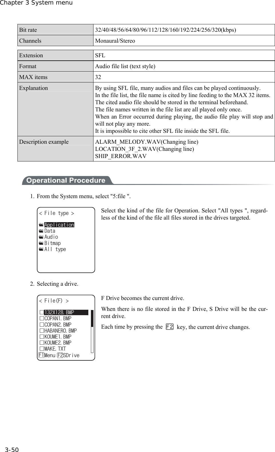 Chapter 3 System menu 3-50 Bit rate  32/40/48/56/64/80/96/112/128/160/192/224/256/320(kbps) Channels Monaural/Stereo  Extension SFL Format  Audio file list (text style) MAX items  32 Explanation  By using SFL file, many audios and files can be played continuously. In the file list, the file name is cited by line feeding to the MAX 32 items.The cited audio file should be stored in the terminal beforehand. The file names written in the file list are all played only once. When an Error occurred during playing, the audio file play will stop and will not play any more.   It is impossible to cite other SFL file inside the SFL file. Description example  ALARM_MELODY.WAV(Changing line) LOCATION_3F_2.WAV(Changing line) SHIP_ERROR.WAV    1.  From the System menu, select "5:file ". (KNGV[RG ǽ#WFKQǽ$KVOCRǽ&amp;CVCǽ#NNV[RGǽ#RRNKECVKQP Select the kind of the file for Operation. Select "All types ", regard-less of the kind of the file all files stored in the drives targeted. 2.  Selecting a drive. (KNG( ǫ%12#0$/2ǫ*#$#0'41$/2ǫ%12#0$/2ǫ-17/'$/2ǫ-17/'$/2ǫ/#-'6:6ǽ/GPWǽ5&amp;TKXG( (ǫ:$/2 F Drive becomes the current drive. When there is no file stored in the F Drive, S Drive will be the cur-rent drive. Each time by pressing the    key, the current drive changes.  