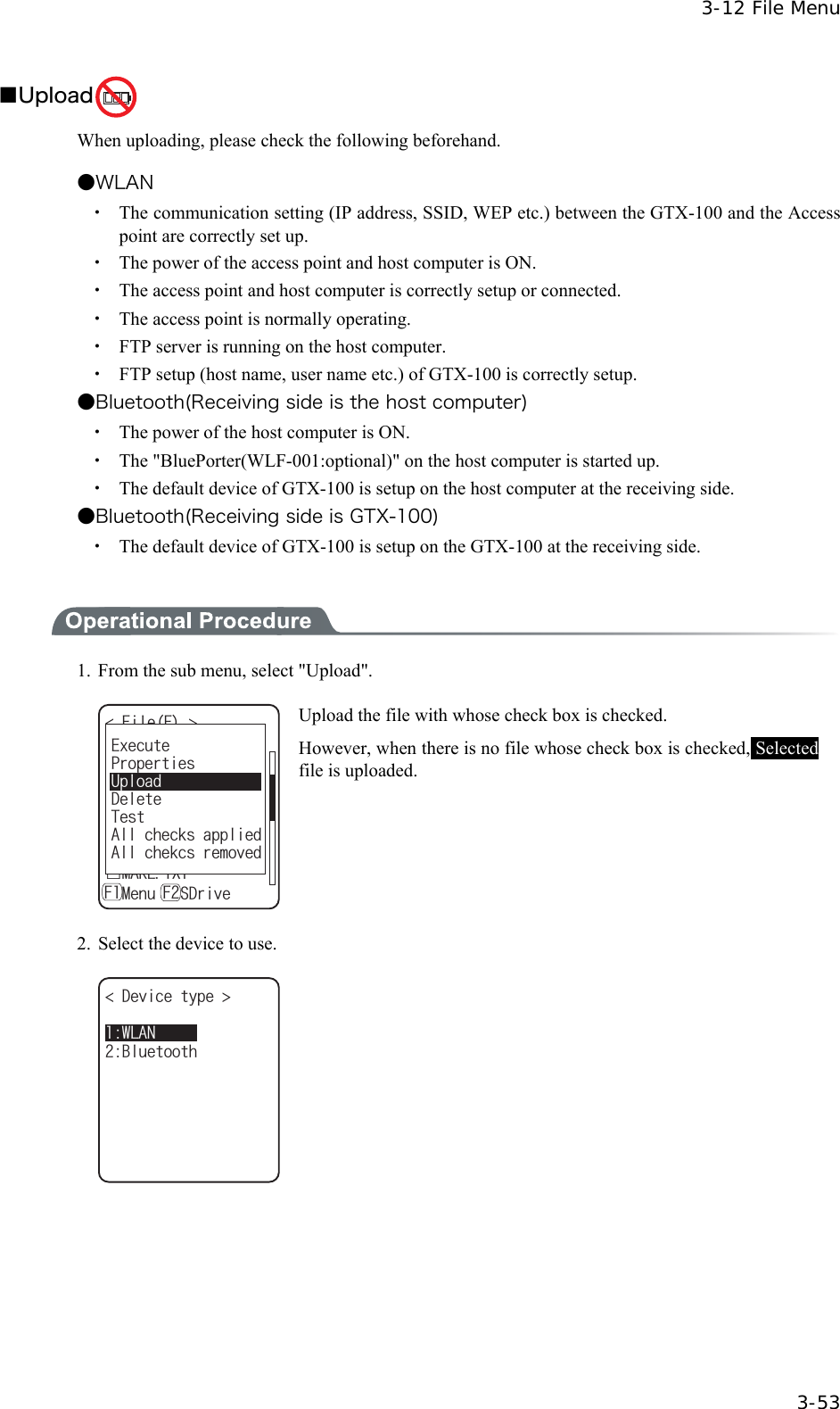  3-12 File Menu  3-53 ■Upload  When uploading, please check the following beforehand.  ●WLAN ・  The communication setting (IP address, SSID, WEP etc.) between the GTX-100 and the Access point are correctly set up. ・  The power of the access point and host computer is ON. ・  The access point and host computer is correctly setup or connected. ・  The access point is normally operating. ・  FTP server is running on the host computer. ・  FTP setup (host name, user name etc.) of GTX-100 is correctly setup. ●Bluetooth(Receiving side is the host computer) ・  The power of the host computer is ON. ・  The "BluePorter(WLF-001:optional)" on the host computer is started up. ・  The default device of GTX-100 is setup on the host computer at the receiving side. ●Bluetooth(Receiving side is GTX-100) ・  The default device of GTX-100 is setup on the GTX-100 at the receiving side.   1.  From the sub menu, select "Upload". (KNG( ǫ6GU$/2ǫ%12#0$/2ǫɮʽʑʍɹʃ*6/ǫʷʽɺʟɫɮʵʗǫ/#-'6:6ǽ/GPWǽ5&amp;TKXG( (ǫ:$/2ǫ9):D1762TQRGTVKGU'ZGEWVG&amp;GNGVG6GUV#NNEJGEMUCRRNKGF#NNEJGMEUTGOQXGF7RNQCF Upload the file with whose check box is checked. However, when there is no file whose check box is checked, Selected file is uploaded. 2.  Select the device to use. &amp;GXKEGV[RG $NWGVQQVJ9.#0   