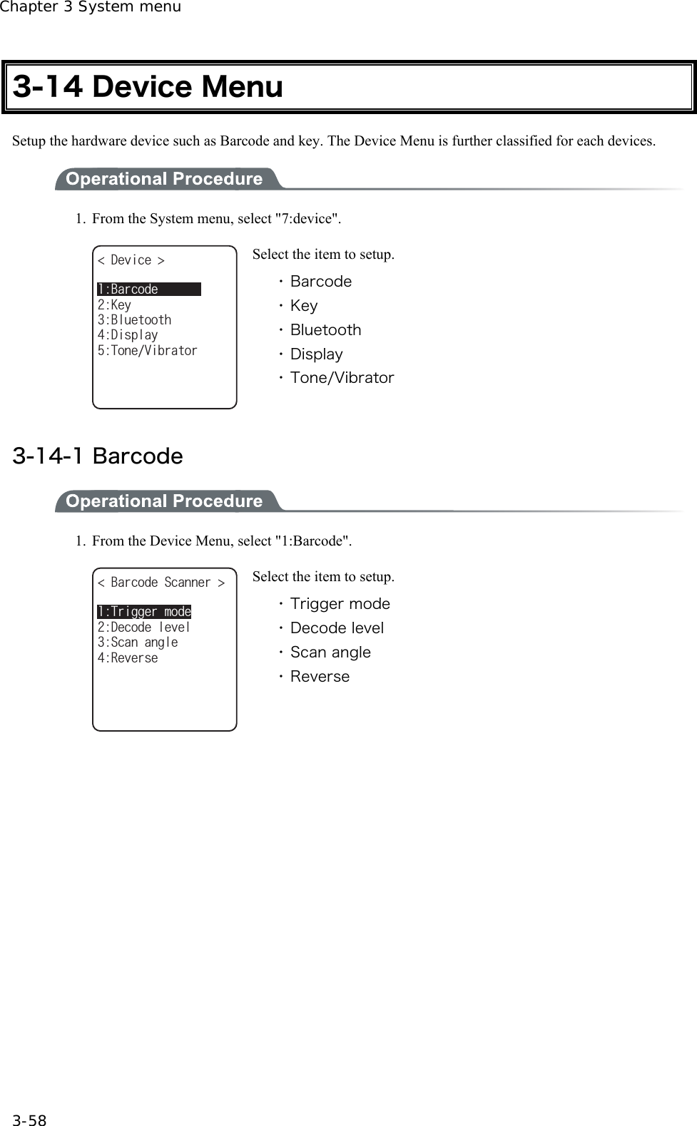 Chapter 3 System menu 3-58 3-14 Device Menu Setup the hardware device such as Barcode and key. The Device Menu is further classified for each devices.  1.  From the System menu, select "7:device". &amp;GXKEG $NWGVQQVJ&amp;KURNC[-G[6QPG8KDTCVQT$CTEQFG Select the item to setup. ・ Barcode ・ Key ・ Bluetooth ・ Display ・ Tone/Vibrator  3-14-1 Barcode  1.  From the Device Menu, select "1:Barcode". $CTEQFG5ECPPGT 5ECPCPING&amp;GEQFGNGXGN4GXGTUG6TKIIGTOQFG Select the item to setup. ・ Trigger mode ・ Decode level ・ Scan angle ・ Reverse  