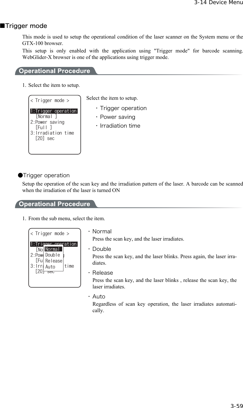  3-14 Device Menu  3-59 ■Trigger mode This mode is used to setup the operational condition of the laser scanner on the System menu or the GTX-100 browser. This setup is only enabled with the application using "Trigger mode" for barcode scanning. WebGlider-X browser is one of the applications using trigger mode.  1.  Select the item to setup. 6TKIIGTOQFG 2QYGTUCXKPIᵘ(WNNᵚᵘ0QTOCNᵚ+TTCFKCVKQPVKOGᵘᵚUGE6TKIIGTQRGTCVKQP Select the item to setup. ・ Trigger operation ・ Power saving ・ Irradiation time  ●Trigger operation Setup the operation of the scan key and the irradiation pattern of the laser. A barcode can be scanned when the irradiation of the laser is turned ON  1.  From the sub menu, select the item. 6TKIIGTOQFG 2QYGTUCXKPIᵘ(WNNᵚᵘ0QTOCNᵚ+TTCFKCVKQPVKOGᵘᵚUGE6TKIIGTQRGTCVKQP#WVQ&amp;QWDNG4GNGCUG0QTOCN ・ Normal Press the scan key, and the laser irradiates. ・ Double Press the scan key, and the laser blinks. Press again, the laser irra-diates. ・ Release Press the scan key, and the laser blinks , release the scan key, the laser irradiates. ・ Auto Regardless of scan key operation, the laser irradiates automati-cally.  