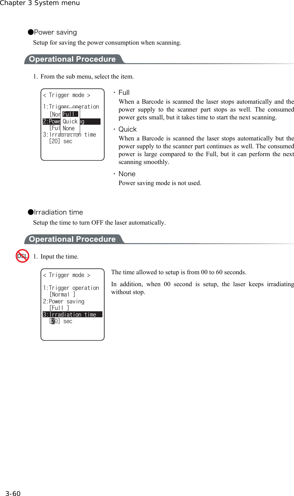 Chapter 3 System menu 3-60 ●Power saving Setup for saving the power consumption when scanning.    1.  From the sub menu, select the item. 6TKIIGTOQFG 2QYGTUCXKPIᵘ(WNNᵚᵘ0QTOCNᵚ+TTCFKCVKQPVKOGᵘᵚUGE6TKIIGTQRGTCVKQP0QPG(WNN3WKEM ・ Full When a Barcode is scanned the laser stops automatically and the power supply to the scanner part stops as well. The consumed power gets small, but it takes time to start the next scanning. ・ Quick When a Barcode is scanned the laser stops automatically but the power supply to the scanner part continues as well. The consumed power is large compared to the Full, but it can perform the next scanning smoothly. ・ None Power saving mode is not used.  ●Irradiation time Setup the time to turn OFF the laser automatically.  1.  Input the time.   6TKIIGTOQFG 2QYGTUCXKPIᵘ(WNNᵚᵘ0QTOCNᵚ+TTCFKCVKQPVKOG6TKIIGTQRGTCVKQPᵘᵚUGE The time allowed to setup is from 00 to 60 seconds. In addition, when 00 second is setup, the laser keeps irradiating without stop.  