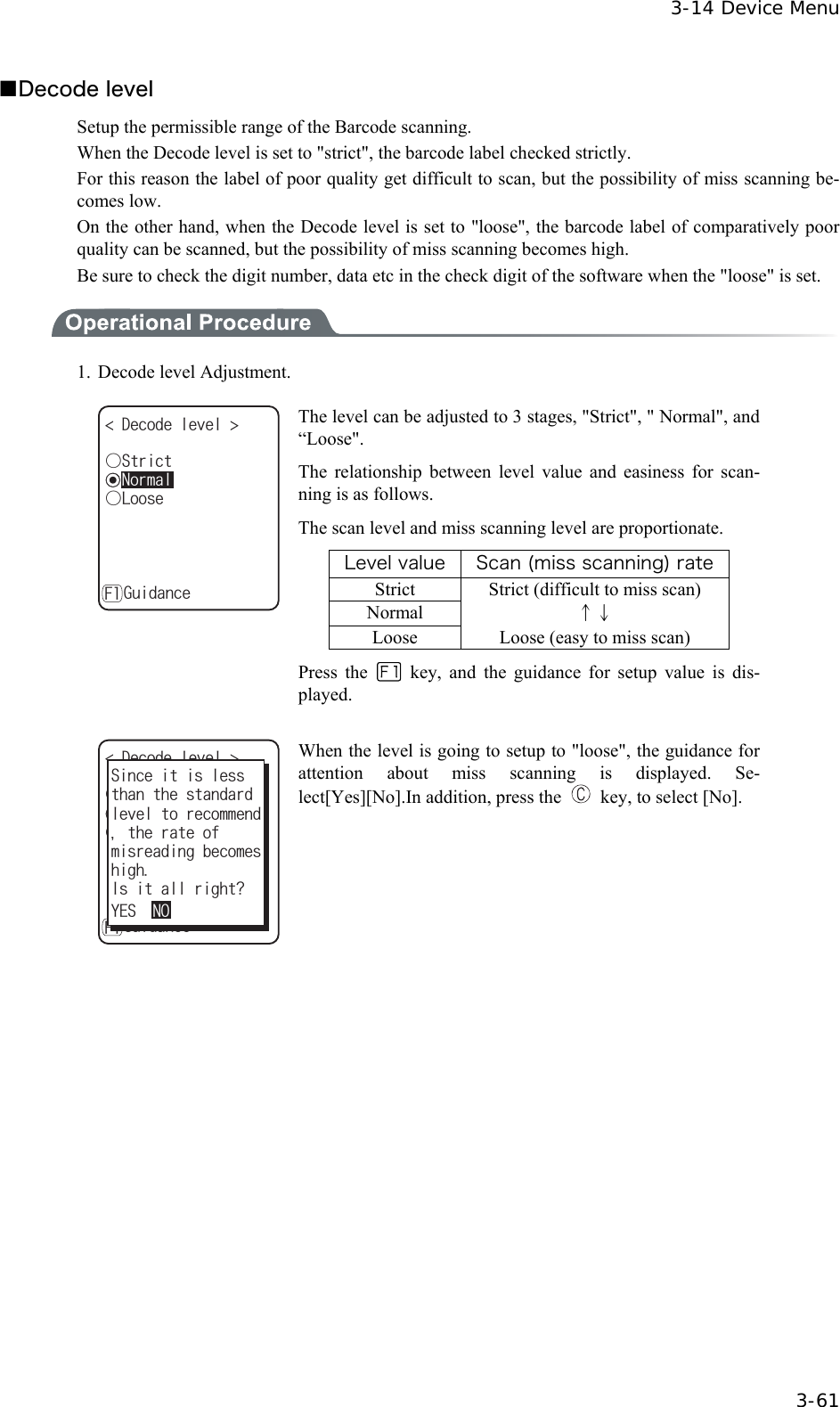  3-14 Device Menu  3-61 ■Decode level Setup the permissible range of the Barcode scanning. When the Decode level is set to "strict", the barcode label checked strictly. For this reason the label of poor quality get difficult to scan, but the possibility of miss scanning be-comes low. On the other hand, when the Decode level is set to "loose", the barcode label of comparatively poor quality can be scanned, but the possibility of miss scanning becomes high.   Be sure to check the digit number, data etc in the check digit of the software when the "loose" is set.  1. Decode level Adjustment. ǽ0QTOCN&amp;GEQFGNGXGN ǲ.QQUG)WKFCPEGǲ5VTKEV( The level can be adjusted to 3 stages, "Strict", " Normal", and &ldquo;Loose". The relationship between level value and easiness for scan-ning is as follows. The scan level and miss scanning level are proportionate. Level value Scan (miss scanning) rate Strict  Strict (difficult to miss scan) Normal  &uarr;&darr; Loose  Loose (easy to miss scan) Press the   key, and the guidance for setup value is dis-played.  ǽ0QTOCN&amp;GEQFGNGXGN ǲ.QQUG)WKFCPEGǲ5VTKEV(JKIJ+UKVCNNTKIJV!OKUTGCFKPIDGEQOGU;'501VJGTCVGQHVJCPVJGUVCPFCTF5KPEGKVKUNGUUNGXGNVQTGEQOOGPF When the level is going to setup to "loose", the guidance for attention about miss scanning is displayed. Se-lect[Yes][No].In addition, press the    key, to select [No].  