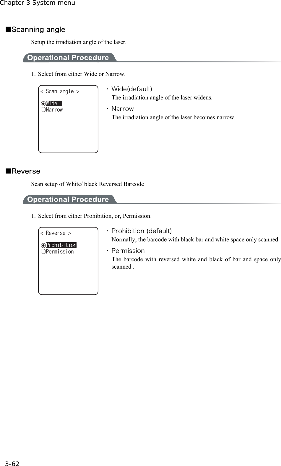 Chapter 3 System menu 3-62 ■Scanning angle Setup the irradiation angle of the laser.  1.  Select from either Wide or Narrow. ǲ0CTTQY5ECPCPING ǽ9KFG ・ Wide(default) The irradiation angle of the laser widens. ・ Narrow The irradiation angle of the laser becomes narrow.  ■Reverse Scan setup of White/ black Reversed Barcode  1.  Select from either Prohibition, or, Permission. ǲ2GTOKUUKQP4GXGTUG ǽ2TQJKDKVKQP ・ Prohibition (default) Normally, the barcode with black bar and white space only scanned.・ Permission The barcode with reversed white and black of bar and space only scanned .   