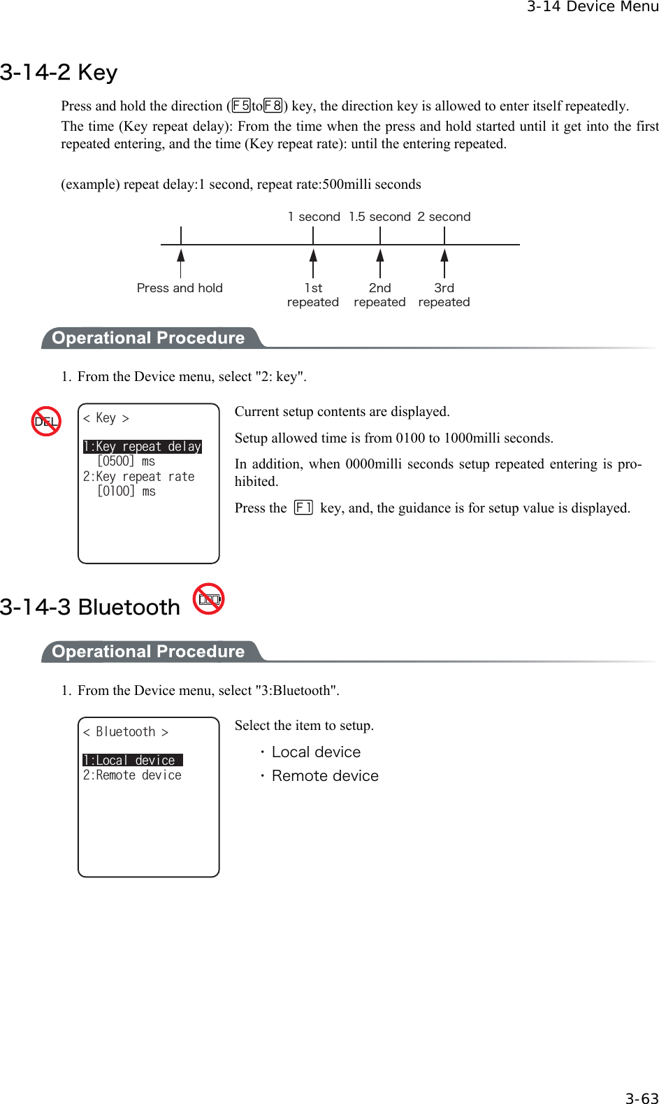  3-14 Device Menu  3-63 3-14-2 Key Press and hold the direction ( to ) key, the direction key is allowed to enter itself repeatedly.   The time (Key repeat delay): From the time when the press and hold started until it get into the first repeated entering, and the time (Key repeat rate): until the entering repeated.  (example) repeat delay:1 second, repeat rate:500milli seconds &ETH;&ograve;&aring;&oacute;&oacute;&aacute;&icirc;&auml;&egrave;&iuml;&igrave;&auml; &plusmn;&oacute;&ocirc;&ograve;&aring;&eth;&aring;&aacute;&ocirc;&aring;&auml;&sup2;&icirc;&auml;&ograve;&aring;&eth;&aring;&aacute;&ocirc;&aring;&auml;&sup3;&ograve;&auml;&ograve;&aring;&eth;&aring;&aacute;&ocirc;&aring;&auml;&plusmn;&oacute;&aring;&atilde;&iuml;&icirc;&auml; &plusmn;&reg;&micro;&oacute;&aring;&atilde;&iuml;&icirc;&auml; &sup2;&oacute;&aring;&atilde;&iuml;&icirc;&auml;  1.  From the Device menu, select "2: key". -G[ -G[TGRGCVTCVGᵘᵚOUᵘᵚOU-G[TGRGCVFGNC[ Current setup contents are displayed. Setup allowed time is from 0100 to 1000milli seconds. In addition, when 0000milli seconds setup repeated entering is pro-hibited. Press the    key, and, the guidance is for setup value is displayed.  3-14-3 Bluetooth    1.  From the Device menu, select "3:Bluetooth". $NWGVQQVJ 4GOQVGFGXKEG.QECNFGXKEG Select the item to setup. ・ Local device ・ Remote device  