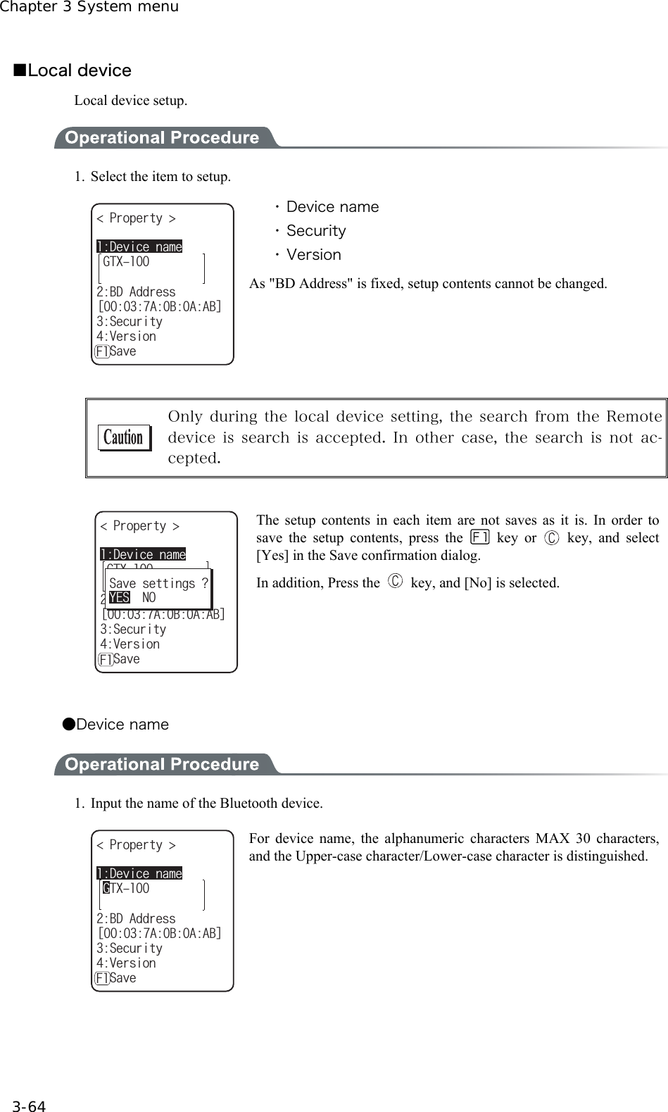 Chapter 3 System menu 3-64 ■Local device Local device setup.  1.  Select the item to setup. )6:2TQRGTV[ $&amp;#FFTGUUᵘ#$##$ᵚ5GEWTKV[8GTUKQPǽ5CXG&amp;GXKEGPCOG( ・ Device name ・ Security ・ Version As "BD Address" is fixed, setup contents cannot be changed.   Only during  the  local device  setting, the  search  from  the Remote device is search is accepted. In other case, the search is not ac-cepted.  )6:2TQRGTV[ $&amp;#FFTGUUᵘ#$##$ᵚ5GEWTKV[8GTUKQPǽ5CXG&amp;GXKEGPCOG(5CXGUGVVKPIU!;'501 The setup contents in each item are not saves as it is. In order to save the setup contents, press the  key or   key, and select [Yes] in the Save confirmation dialog.   In addition, Press the    key, and [No] is selected.  ●Device name  1.  Input the name of the Bluetooth device. 2TQRGTV[ $&amp;#FFTGUU)6:ᵘ#$##$ᵚ5GEWTKV[8GTUKQPǽ5CXG&amp;GXKEGPCOG( For device name, the alphanumeric characters MAX 30 characters, and the Upper-case character/Lower-case character is distinguished.  