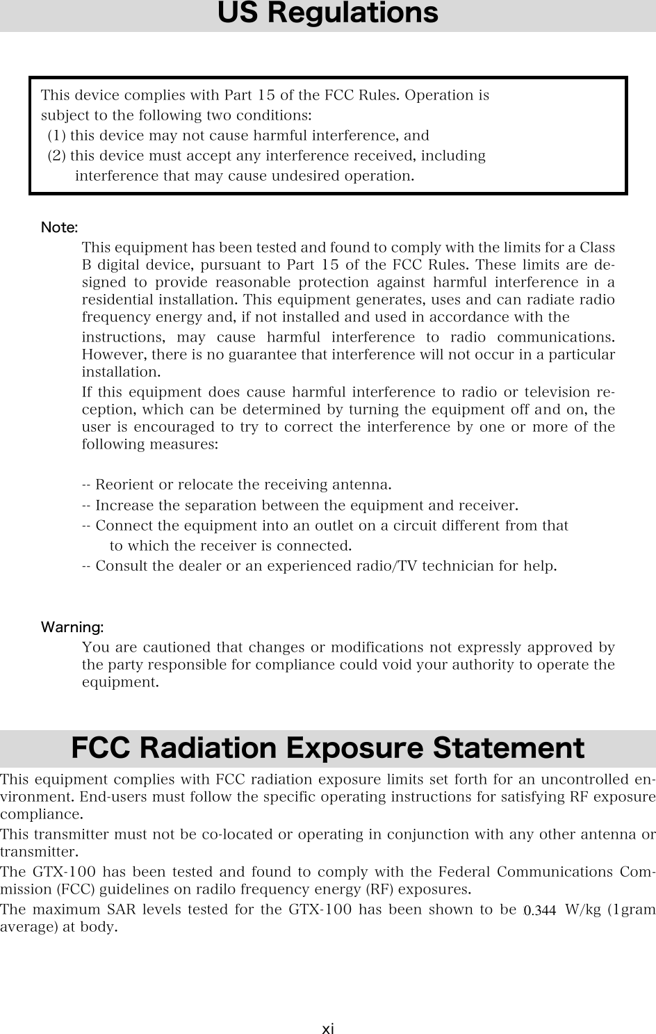 xi US Regulations   This device complies with Part 15 of the FCC Rules. Operation is subject to the following two conditions:   (1) this device may not cause harmful interference, and   (2) this device must accept any interference received, including        interference that may cause undesired operation.  Note:   This equipment has been tested and found to comply with the limits for a Class B digital device, pursuant to Part 15 of the FCC Rules. These limits are de-signed  to  provide  reasonable  protection  against  harmful  interference  in  a residential installation. This equipment generates, uses and can radiate radio frequency energy and, if not installed and used in accordance with the instructions,  may  cause  harmful  interference  to  radio  communications. However, there is no guarantee that interference will not occur in a particular installation. If this equipment does cause harmful interference to radio or television  re-ception, which can be determined by turning the equipment off and on, the user is encouraged to try to correct the interference by one  or more of the following measures:  -- Reorient or relocate the receiving antenna. -- Increase the separation between the equipment and receiver. -- Connect the equipment into an outlet on a circuit different from that       to which the receiver is connected. -- Consult the dealer or an experienced radio/TV technician for help.   Warning:   You are cautioned that changes or modifications not expressly approved by the party responsible for compliance could void your authority to operate the equipment.   FCC Radiation Exposure Statement This equipment complies with FCC radiation exposure limits set forth for an uncontrolled en-vironment. End-users must follow the specific operating instructions for satisfying RF exposure compliance. This transmitter must not be co-located or operating in conjunction with any other antenna or transmitter. The GTX-100 has  been  tested  and  found  to  comply  with  the  Federal  Communications  Com-mission (FCC) guidelines on radilo frequency energy (RF) exposures. The maximum SAR  levels  tested  for  the  GTX-100  has  been  shown  to  be  x.xxx  W/kg  (1gram average) at body.  0.344