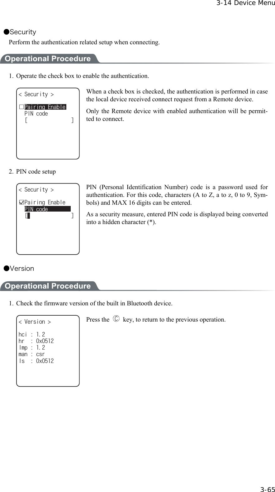  3-14 Device Menu  3-65 ●Security Perform the authentication related setup when connecting.  1.  Operate the check box to enable the authentication. ᵘᵚ5GEWTKV[ 2+0EQFGǫ2CKTKPI'PCDNG When a check box is checked, the authentication is performed in case the local device received connect request from a Remote device. Only the Remote device with enabled authentication will be permit-ted to connect.   2.  PIN code setup ᵘᵚǫ2CKTKPI'PCDNG5GEWTKV[ 2+0EQFG PIN (Personal Identification Number) code is a password used for authentication. For this code, characters (A to Z, a to z, 0 to 9, Sym-bols) and MAX 16 digits can be entered. As a security measure, entered PIN code is displayed being converted into a hidden character (*). ●Version  1.  Check the firmware version of the built in Bluetooth device. 8GTUKQP NOROCPEUTJTZNUZJEK Press the    key, to return to the previous operation.  