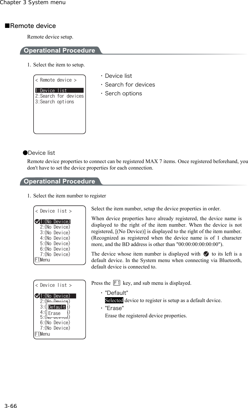 Chapter 3 System menu 3-66 ■Remote device Remote device setup.  1.  Select the item to setup. 4GOQVGFGXKEG 5GCTEJQRVKQPU5GCTEJHQTFGXKEGU&amp;GXKEGNKUV ・ Device list ・ Search for devices ・ Serch options  ●Device list Remote device properties to connect can be registered MAX 7 items. Once registered beforehand, you don't have to set the device properties for each connection.  1.  Select the item number to register &amp;GXKEGNKUV ǽǽǽǽǽǽǽ/GPWǽ(ᴥ0Q&amp;GXKEGᴦᴥ0Q&amp;GXKEGᴦᴥ0Q&amp;GXKEGᴦᴥ0Q&amp;GXKEGᴦᴥ0Q&amp;GXKEGᴦᴥ0Q&amp;GXKEGᴦᴥ0Q&amp;GXKEGᴦ Select the item number, setup the device properties in order. When device properties have already registered, the device name is displayed to the right of the item number. When the device is not registered, [(No Device)] is displayed to the right of the item number. (Recognized as registered when the device name is of 1 character more, and the BD address is other than "00:00:00:00:00:00"). The device whose item number is displayed with    to its left is a default device. In the System menu when connecting via Bluetooth, default device is connected to.  &amp;GXKEGNKUV ǽǽǽǽǽǽǽ/GPWǽ(ᴥ0Q&amp;GXKEGᴦᴥ0Q&amp;GXKEGᴦᴥ0Q&amp;GXKEGᴦᴥ0Q&amp;GXKEGᴦᴥ0Q&amp;GXKEGᴦᴥ0Q&amp;GXKEGᴦᴥ0Q&amp;GXKEGᴦ'TCUG&amp;GHCWNV Press the    key, and sub menu is displayed. ・ "Default" Selected device to register is setup as a default device. ・ "Erase" Erase the registered device properties.  