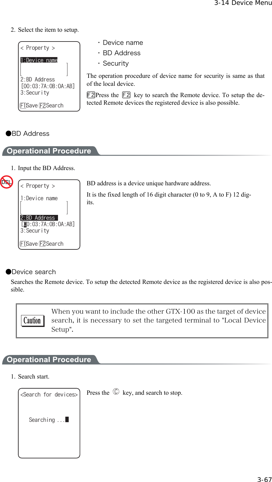  3-14 Device Menu  3-67 2.  Select the item to setup. 2TQRGTV[ $&amp;#FFTGUUᵘ#$##$ᵚ5GEWTKV[ǽ5CXGǽ5GCTEJ&amp;GXKEGPCOG( ( ・ Device name ・ BD Address ・ Security The operation procedure of device name for security is same as that of the local device. Press the    key to search the Remote device. To setup the de-tected Remote devices the registered device is also possible.  ●BD Address  1.  Input the BD Address. &amp;GXKEGPCOG2TQRGTV[ $&amp;#FFTGUUᵘ#$##$ᵚ5GEWTKV[ǽ5CXGǽ5GCTEJ( ( BD address is a device unique hardware address. It is the fixed length of 16 digit character (0 to 9, A to F) 12 dig-its.  ●Device search Searches the Remote device. To setup the detected Remote device as the registered device is also pos-sible.   When you want to include the other GTX-100 as the target of device search, it is necessary to set the targeted terminal to "Local Device Setup".   1. Search start. 5GCTEJHQTFGXKEGU 5GCTEJKPI Press the    key, and search to stop. 