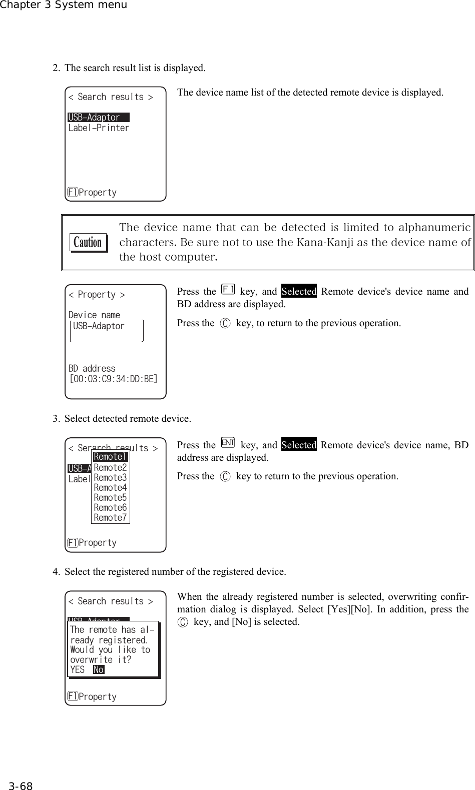 Chapter 3 System menu 3-68  2.  The search result list is displayed. 75$#FCRVQT5GCTEJTGUWNVU .CDGN2TKPVGTǽ2TQRGTV[( The device name list of the detected remote device is displayed.   The device name that can be detected is limited to alphanumeric characters. Be sure not to use the Kana-Kanji as the device name of the host computer.  2TQRGTV[ 75$#FCRVQT$&amp;CFFTGUUᵘ%&amp;&amp;$'ᵚ&amp;GXKEGPCOG Press the  key, and Selected Remote device's device name and BD address are displayed. Press the    key, to return to the previous operation. 3. Select detected remote device. 75$#FCRVQT5GTCTEJTGUWNVU .CDGN2TKPVGTǽ2TQRGTV[(4GOQVG4GOQVG4GOQVG4GOQVG4GOQVG4GOQVG4GOQVG Press the   key, and Selected Remote device's device name, BD address are displayed. Press the    key to return to the previous operation. 4.  Select the registered number of the registered device. 75$#FCRVQT5GCTEJTGUWNVU .CDGN2TKPVGTǽ2TQRGTV[(9QWNF[QWNKMGVQQXGTYTKVGKV!TGCF[TGIKUVGTGF;'50Q6JGTGOQVGJCUCN When the already registered number is selected, overwriting confir-mation dialog is displayed. Select [Yes][No]. In addition, press the  key, and [No] is selected.  