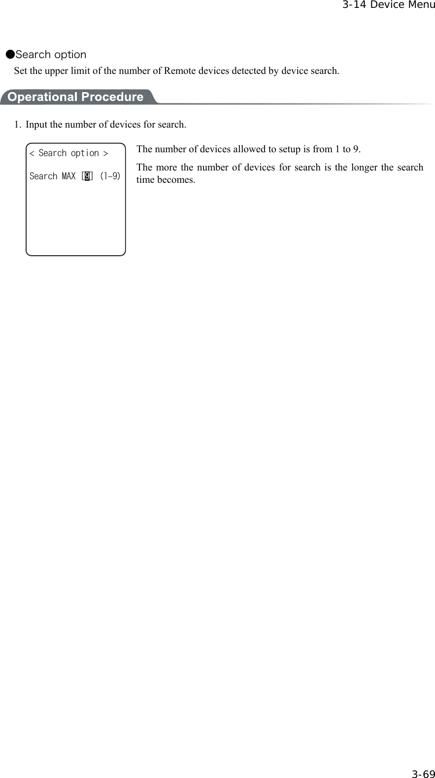  3-14 Device Menu  3-69 ●Search option Set the upper limit of the number of Remote devices detected by device search.  1.  Input the number of devices for search. 5GCTEJQRVKQP 5GCTEJ/#:ᵘᵚ The number of devices allowed to setup is from 1 to 9. The more the number of devices for search is the longer the search time becomes.     