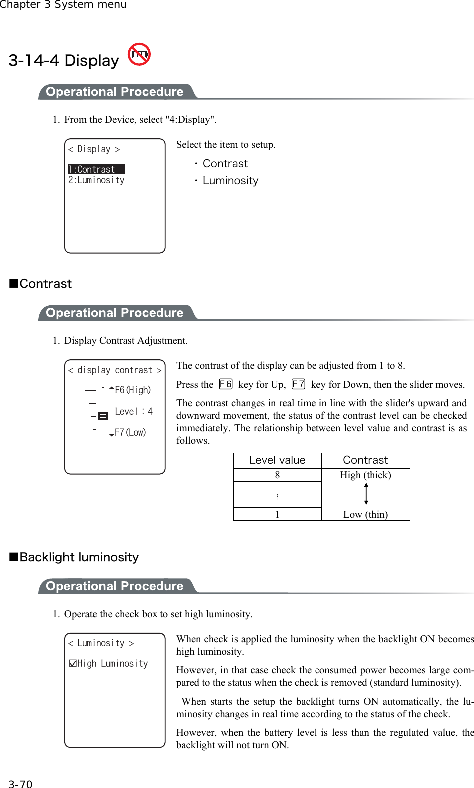 Chapter 3 System menu 3-70 3-14-4 Display    1.  From the Device, select "4:Display". &amp;KURNC[ .WOKPQUKV[%QPVTCUV Select the item to setup. ・ Contrast ・ Luminosity  ■Contrast  1. Display Contrast Adjustment. (*KIJFKURNC[EQPVTCUV .GXGNᴷ(.QY The contrast of the display can be adjusted from 1 to 8. Press the   key for Up,    key for Down, then the slider moves.The contrast changes in real time in line with the slider's upward and downward movement, the status of the contrast level can be checked immediately. The relationship between level value and contrast is as follows. Level value  Contrast 8 High (thick)     1 Low (thin)    ■Backlight luminosity    1.  Operate the check box to set high luminosity.   .WOKPQUKV[ ǫ*KIJ.WOKPQUKV[ When check is applied the luminosity when the backlight ON becomes high luminosity. However, in that case check the consumed power becomes large com-pared to the status when the check is removed (standard luminosity).  When starts the setup the backlight turns ON automatically, the lu-minosity changes in real time according to the status of the check. However, when the battery level is less than the regulated value, the backlight will not turn ON. 