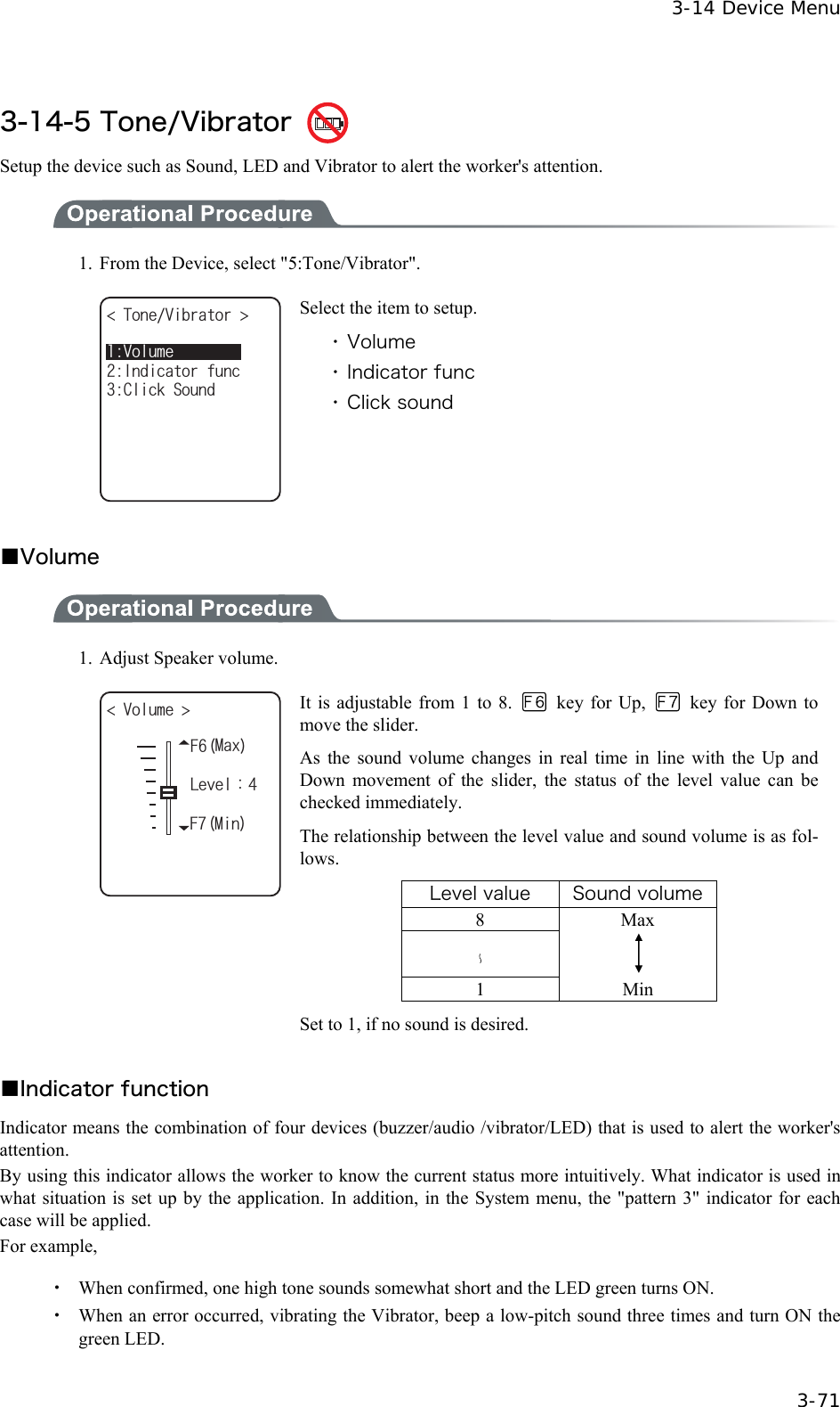  3-14 Device Menu  3-71  3-14-5 Tone/Vibrator   Setup the device such as Sound, LED and Vibrator to alert the worker's attention.  1.  From the Device, select "5:Tone/Vibrator". 6QPG8KDTCVQT %NKEM5QWPF+PFKECVQTHWPE8QNWOG Select the item to setup. ・ Volume ・ Indicator func ・ Click sound  ■Volume  1.  Adjust Speaker volume. (/CZ8QNWOG .GXGNᴷ(/KP It is adjustable from 1 to 8.   key for Up,    key for Down to move the slider. As the sound volume changes in real time in line with the Up and Down movement of the slider, the status of the level value can be checked immediately. The relationship between the level value and sound volume is as fol-lows. Level value  Sound volume 8 Max    1 Min Set to 1, if no sound is desired.  ■Indicator function Indicator means the combination of four devices (buzzer/audio /vibrator/LED) that is used to alert the worker's attention. By using this indicator allows the worker to know the current status more intuitively. What indicator is used in what situation is set up by the application. In addition, in the System menu, the "pattern 3" indicator for each case will be applied. For example,  ・  When confirmed, one high tone sounds somewhat short and the LED green turns ON. ・  When an error occurred, vibrating the Vibrator, beep a low-pitch sound three times and turn ON the green LED.  