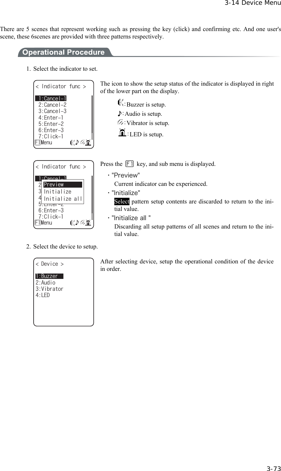  3-14 Device Menu  3-73 There are 5 scenes that represent working such as pressing the key (click) and confirming etc. And one user's scene, these 6scenes are provided with three patterns respectively.  1.  Select the indicator to set. +PFKECVQTHWPE %CPEGN'PVGT%CPEGN'PVGT'PVGT%NKEMǽ/GPWǺ%CPEGN( The icon to show the setup status of the indicator is displayed in right of the lower part on the display. ：Buzzer is setup. ♪：Audio is setup. ：Vibrator is setup. ：LED is setup.  +PFKECVQTHWPE %CPEGN'PVGT%CPEGN'PVGT'PVGT%NKEMǽ/GPWǺ%CPEGN(+PKVKCNK\G+PKVKCNK\GCNN2TGXKGY Press the   key, and sub menu is displayed. ・"Preview" Current indicator can be experienced. ・"Initialize" Select pattern setup contents are discarded to return to the ini-tial value. ・"Initialize all " Discarding all setup patterns of all scenes and return to the ini-tial value. 2.  Select the device to setup. &amp;GXKEG 8KDTCVQT.'&amp;#WFKQ$W\\GT After selecting device, setup the operational condition of the device in order.  