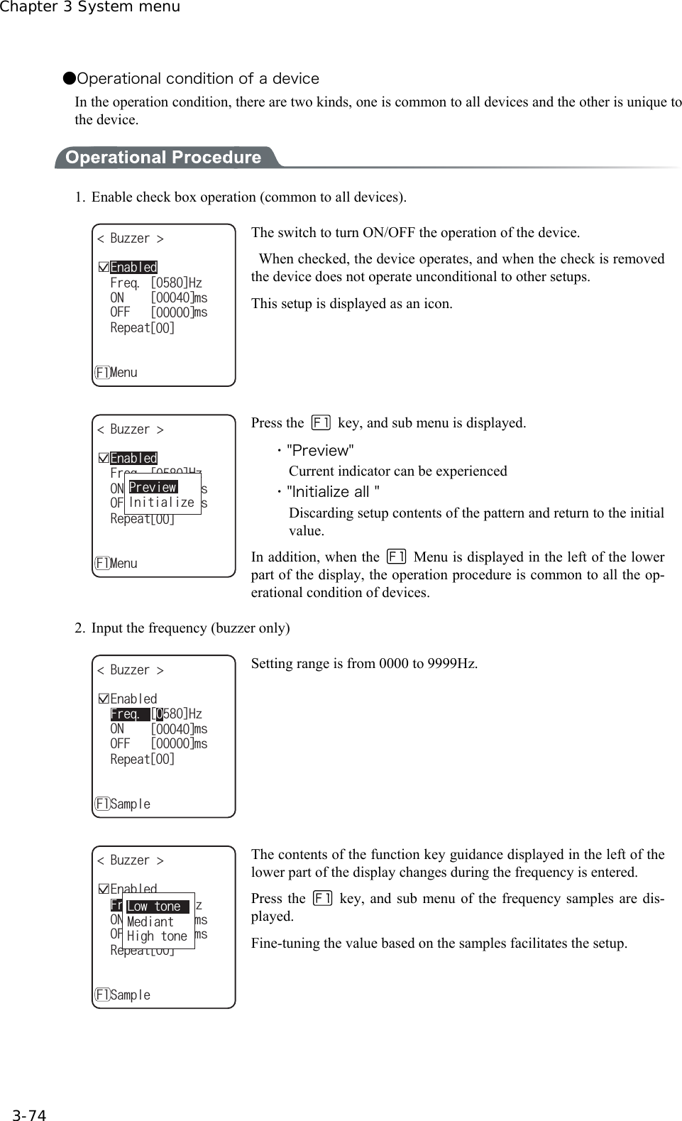 Chapter 3 System menu 3-74 ●Operational condition of a device In the operation condition, there are two kinds, one is common to all devices and the other is unique to the device.  1.  Enable check box operation (common to all devices). ǫ'PCDNGF$W\\GT 10OU(TGS*\4GRGCVǽ/GPW(ᵘᵚᵘᵚ1((OUᵘᵚᵘᵚ The switch to turn ON/OFF the operation of the device.   When checked, the device operates, and when the check is removed the device does not operate unconditional to other setups. This setup is displayed as an icon.  ǫ'PCDNGF$W\\GT ǽ10OUǽ(TGS*\ǽ4GRGCVǽ/GPW(ᵘᵚᵘᵚǽ1((OUᵘᵚᵘᵚ+PKVKCNK\G2TGXKGY Press the    key, and sub menu is displayed. ・"Preview" Current indicator can be experienced ・"Initialize all " Discarding setup contents of the pattern and return to the initial value. In addition, when the   Menu is displayed in the left of the lower part of the display, the operation procedure is common to all the op-erational condition of devices. 2. Input the frequency (buzzer only) ǫ'PCDNGF$W\\GT ǽ10OUǽ(TGS*\ǽ4GRGCVǽ5CORNG(ᵘᵚᵘᵚǽ1((OUᵘᵚᵘᵚ Setting range is from 0000 to 9999Hz.  ǫ'PCDNGF$W\\GT ǽ10OUǽ(TGS*\ǽ4GRGCVǽ5CORNG(ᵘᵚᵘᵚǽ1((OUᵘᵚᵘᵚ.QYVQPG/GFKCPV*KIJVQPG The contents of the function key guidance displayed in the left of the lower part of the display changes during the frequency is entered. Press the   key, and sub menu of the frequency samples are dis-played. Fine-tuning the value based on the samples facilitates the setup.  