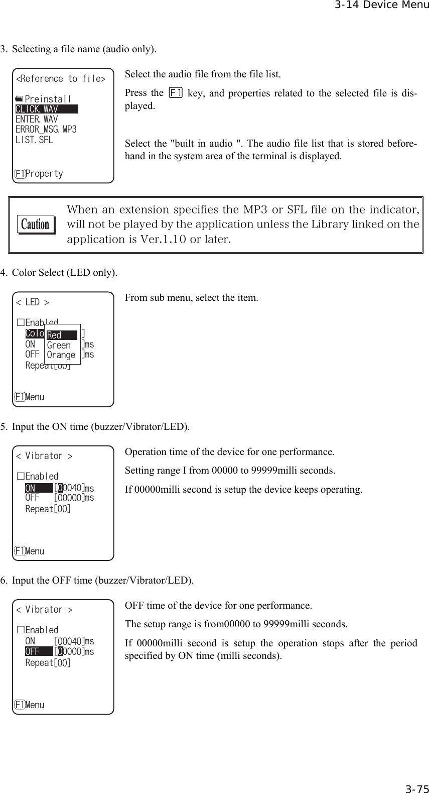  3-14 Device Menu  3-75 3.  Selecting a file name (audio only). 4GHGTGPEGVQHKNG '4414A/5)/2'06'49#8ǽ2TQRGTV[(.+565(.%.+%-9#8ǽ2TGKPUVCNN Select the audio file from the file list. Press the    key, and properties related to the selected file is dis-played.  Select the "built in audio ". The audio file list that is stored before-hand in the system area of the terminal is displayed.   When an extension specifies the MP3 or SFL file on the indicator, will not be played by the application unless the Library linked on the application is Ver.1.10 or later.  4.  Color Select (LED only). ᵘ4GFᵚǫ'PCDNGF.'&amp; ǽ10OUǽ%QNQTǽ4GRGCVǽ/GPW(ᵘᵚǽ1((OUᵘᵚᵘᵚ4GF)TGGP1TCPIG From sub menu, select the item. 5.  Input the ON time (buzzer/Vibrator/LED). ǫ'PCDNGF8KDTCVQT 4GRGCVǽ/GPW(1((OUᵘᵚᵘᵚᵘᵚ10OU Operation time of the device for one performance. Setting range I from 00000 to 99999milli seconds. If 00000milli second is setup the device keeps operating. 6.  Input the OFF time (buzzer/Vibrator/LED). ᵘᵚ10OUǫ'PCDNGF8KDTCVQT 4GRGCVǽ/GPW(ᵘᵚᵘᵚ1((OU OFF time of the device for one performance. The setup range is from00000 to 99999milli seconds. If 00000milli second is setup the operation stops after the period specified by ON time (milli seconds).  