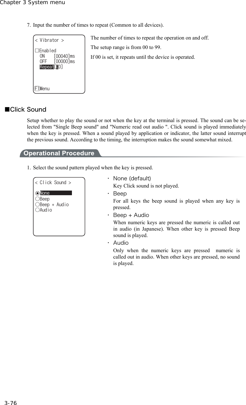 Chapter 3 System menu 3-76 7.  Input the number of times to repeat (Common to all devices). ᵘᵚᵘᵚ1((OUᵘᵚ10OUǫ'PCDNGF8KDTCVQT 4GRGCVǽ/GPW( The number of times to repeat the operation on and off. The setup range is from 00 to 99. If 00 is set, it repeats until the device is operated.  ■Click Sound Setup whether to play the sound or not when the key at the terminal is pressed. The sound can be se-lected from "Single Beep sound" and "Numeric read out audio ". Click sound is played immediately when the key is pressed. When a sound played by application or indicator, the latter sound interrupt the previous sound. According to the timing, the interruption makes the sound somewhat mixed.  1.  Select the sound pattern played when the key is pressed. ǲ$GGR%NKEM5QWPF ǲ$GGR#WFKQǲ#WFKQǽ0QPG ・ None (default) Key Click sound is not played. ・ Beep For all keys the beep sound is played when any key is pressed. ・ Beep + Audio When numeric keys are pressed the numeric is called out in audio (in Japanese). When other key is pressed Beep sound is played. ・ Audio Only when the numeric keys are pressed  numeric is called out in audio. When other keys are pressed, no sound is played.   