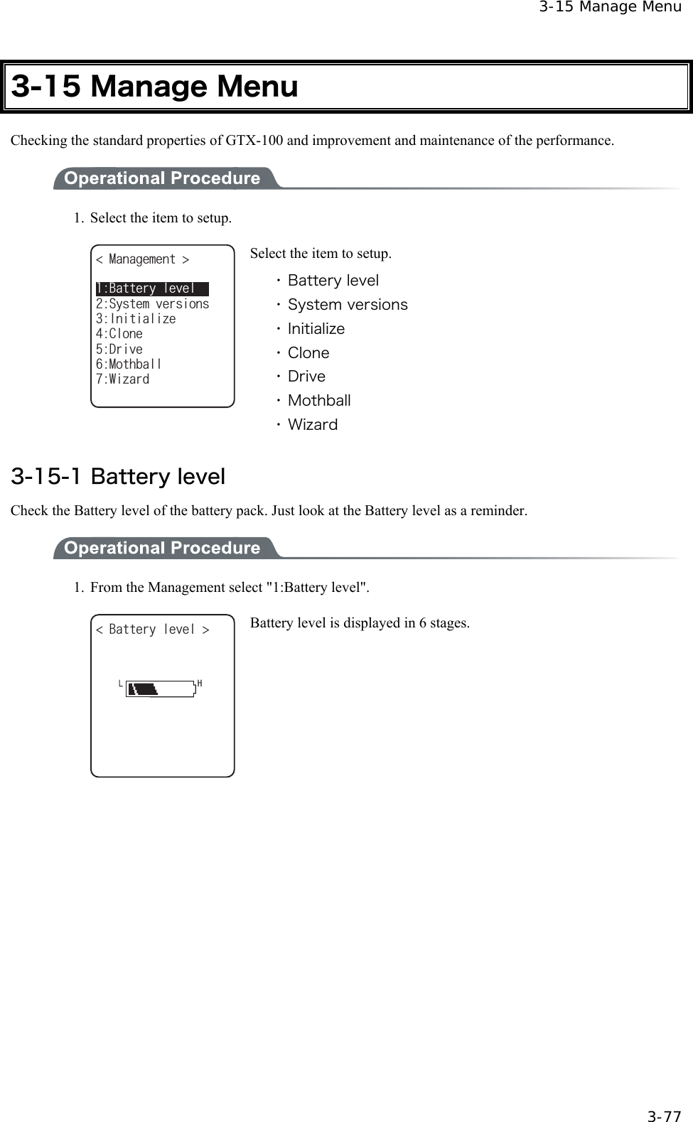  3-15 Manage Menu  3-77 3-15 Manage Menu Checking the standard properties of GTX-100 and improvement and maintenance of the performance.  1.  Select the item to setup. /CPCIGOGPV +PKVKCNK\G%NQPG5[UVGOXGTUKQPU&amp;TKXG/QVJDCNN9K\CTF$CVVGT[NGXGN Select the item to setup. ・ Battery level ・ System versions ・ Initialize ・ Clone ・ Drive ・ Mothball ・ Wizard  3-15-1 Battery level Check the Battery level of the battery pack. Just look at the Battery level as a reminder.  1.  From the Management select "1:Battery level". $CVVGT[NGXGN  Battery level is displayed in 6 stages.  