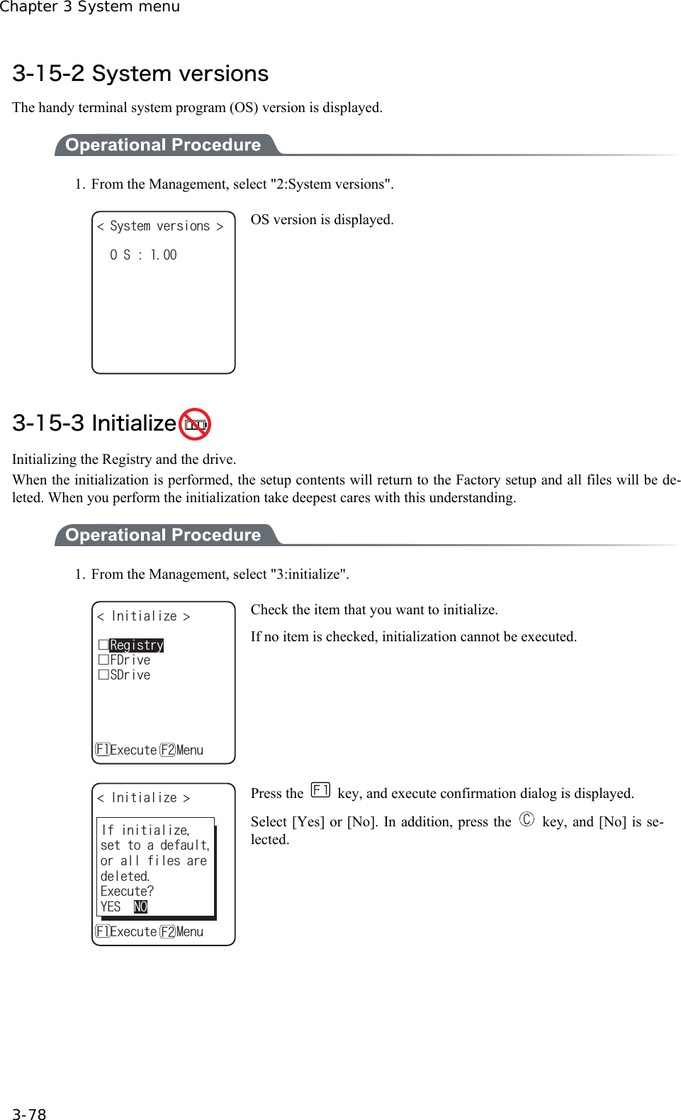 Chapter 3 System menu 3-78 3-15-2 System versions The handy terminal system program (OS) version is displayed.  1.  From the Management, select "2:System versions". 5[UVGOXGTUKQPU ǽǽǽǽǽǽǽǽǽǽ15 OS version is displayed.  3-15-3 Initialize  Initializing the Registry and the drive. When the initialization is performed, the setup contents will return to the Factory setup and all files will be de-leted. When you perform the initialization take deepest cares with this understanding.    1.  From the Management, select "3:initialize". +PKVKCNK\G ǫ5&amp;TKXGǫ(&amp;TKXGǽ'ZGEWVGǽ/GPW( (ǫ4GIKUVT[ Check the item that you want to initialize. If no item is checked, initialization cannot be executed. +PKVKCNK\G ǫ5&amp;TKXGǫ(&amp;TKXGǽ'ZGEWVGǽ/GPW( (ǫ4GIKUVT['ZGEWVG!;'501+HKPKVKCNK\GUGVVQCFGHCWNVQTCNNHKNGUCTGFGNGVGF Press the    key, and execute confirmation dialog is displayed. Select [Yes] or [No]. In addition, press the    key, and [No] is se-lected.  