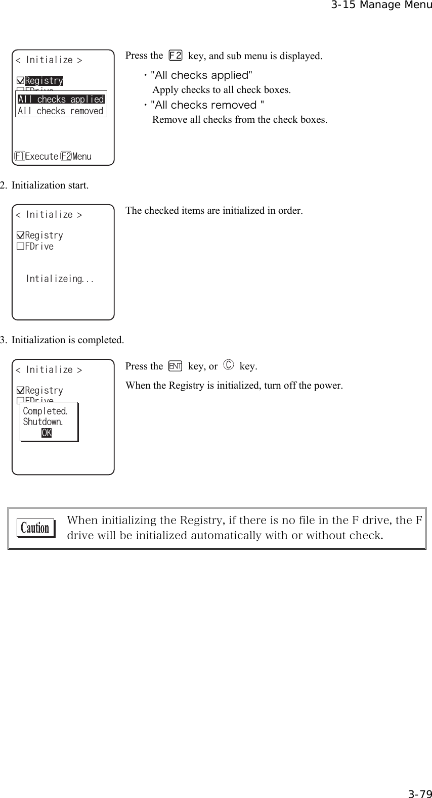  3-15 Manage Menu  3-79 +PKVKCNK\G ǫ5&amp;TKXGǫ(&amp;TKXGǽ'ZGEWVGǽ/GPW( (ǫ4GIKUVT[#NNEJGEMUTGOQXGF#NNEJGEMUCRRNKGF Press the    key, and sub menu is displayed. ・"All checks applied" Apply checks to all check boxes. ・"All checks removed " Remove all checks from the check boxes. 2. Initialization start. ǫ4GIKUVT[+PKVKCNK\G ǫ(&amp;TKXG+PVKCNK\GKPI The checked items are initialized in order. 3.  Initialization is completed. ǫ4GIKUVT[+PKVKCNK\G ǫ(&amp;TKXG%QORNGVGF5JWVFQYP1- Press the   key, or   key. When the Registry is initialized, turn off the power.   When initializing the Registry, if there is no file in the F drive, the F drive will be initialized automatically with or without check.      