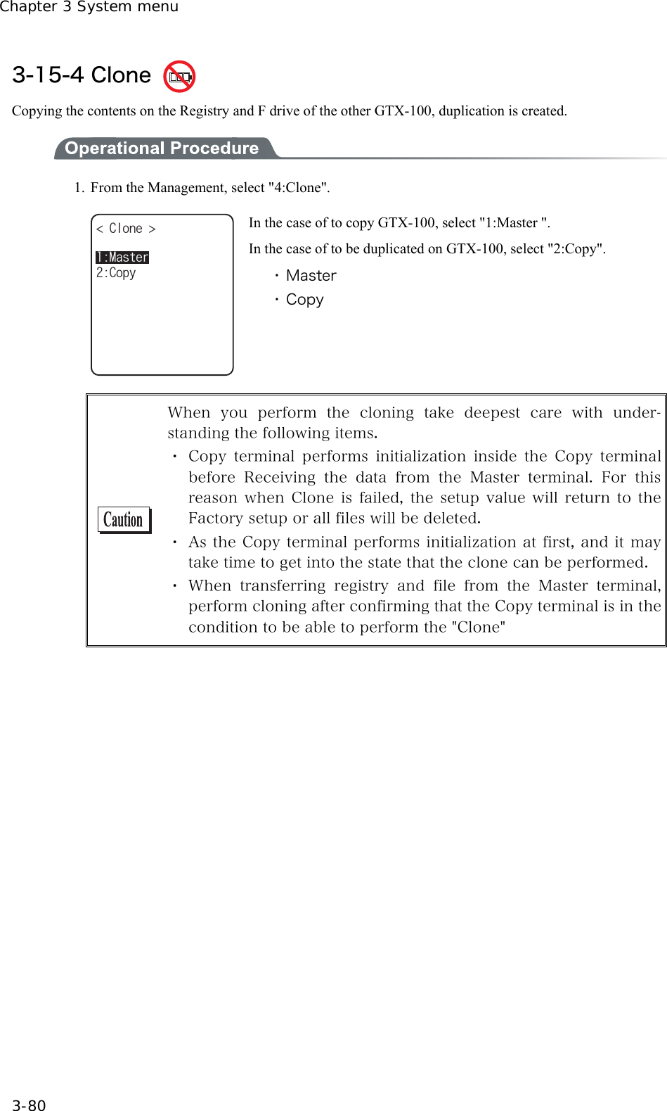 Chapter 3 System menu 3-80 3-15-4 Clone   Copying the contents on the Registry and F drive of the other GTX-100, duplication is created.    1.  From the Management, select "4:Clone". %NQPG %QR[/CUVGT In the case of to copy GTX-100, select "1:Master ". In the case of to be duplicated on GTX-100, select "2:Copy". ・ Master ・ Copy   When  you  perform  the  cloning  take  deepest  care  with  under-standing the following items. ・ Copy terminal performs initialization inside the Copy terminal before  Receiving  the  data  from  the  Master  terminal.  For  this reason when Clone is failed, the setup value will return to the Factory setup or all files will be deleted. ・ As the Copy terminal performs initialization at first, and it may take time to get into the state that the clone can be performed. ・ When  transferring  registry  and  file  from  the  Master  terminal, perform cloning after confirming that the Copy terminal is in the condition to be able to perform the "Clone"  
