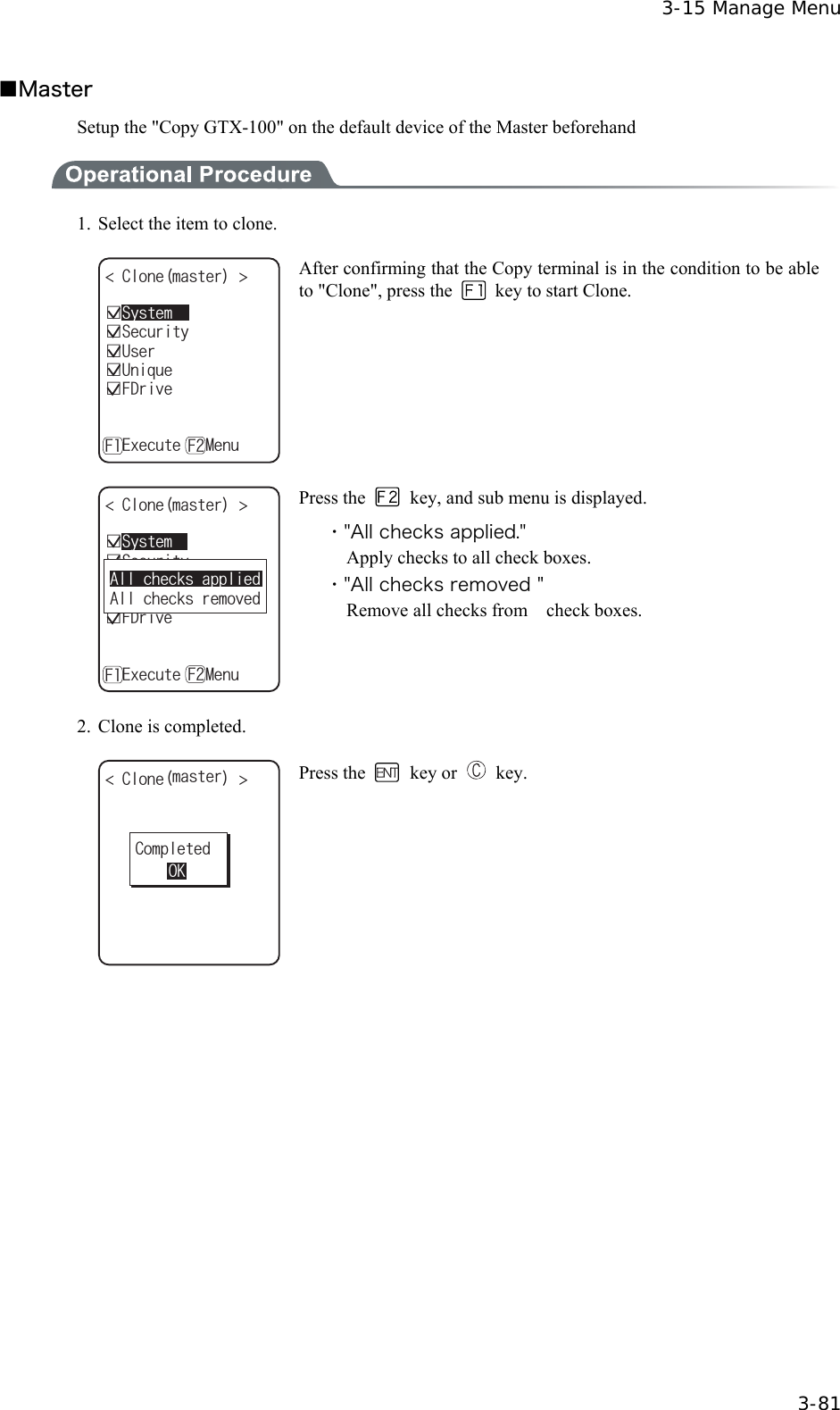  3-15 Manage Menu  3-81 ■Master Setup the "Copy GTX-100" on the default device of the Master beforehand  1.  Select the item to clone. %NQPGOCUVGT ǫ7UGTǫ7PKSWGǫ5GEWTKV[ǫ(&amp;TKXGǽ'ZGEWVGǽ/GPW( (ǫ5[UVGO After confirming that the Copy terminal is in the condition to be able to "Clone", press the    key to start Clone. %NQPGOCUVGT ǫ7UGTǫ7PKSWGǫ5GEWTKV[ǫ(&amp;TKXGǽ'ZGEWVGǽ/GPW( (ǫ5[UVGO#NNEJGEMUCRRNKGF#NNEJGEMUTGOQXGF Press the    key, and sub menu is displayed. ・"All checks applied." Apply checks to all check boxes. ・"All checks removed " Remove all checks from    check boxes. 2.  Clone is completed. %NQPGOCUVGT %QORNGVGF1- Press the  key or   key.  